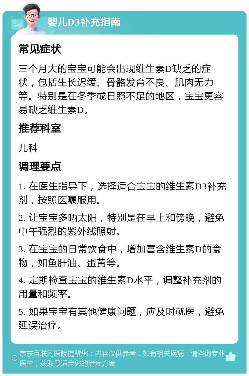 婴儿D3补充指南 常见症状 三个月大的宝宝可能会出现维生素D缺乏的症状，包括生长迟缓、骨骼发育不良、肌肉无力等。特别是在冬季或日照不足的地区，宝宝更容易缺乏维生素D。 推荐科室 儿科 调理要点 1. 在医生指导下，选择适合宝宝的维生素D3补充剂，按照医嘱服用。 2. 让宝宝多晒太阳，特别是在早上和傍晚，避免中午强烈的紫外线照射。 3. 在宝宝的日常饮食中，增加富含维生素D的食物，如鱼肝油、蛋黄等。 4. 定期检查宝宝的维生素D水平，调整补充剂的用量和频率。 5. 如果宝宝有其他健康问题，应及时就医，避免延误治疗。