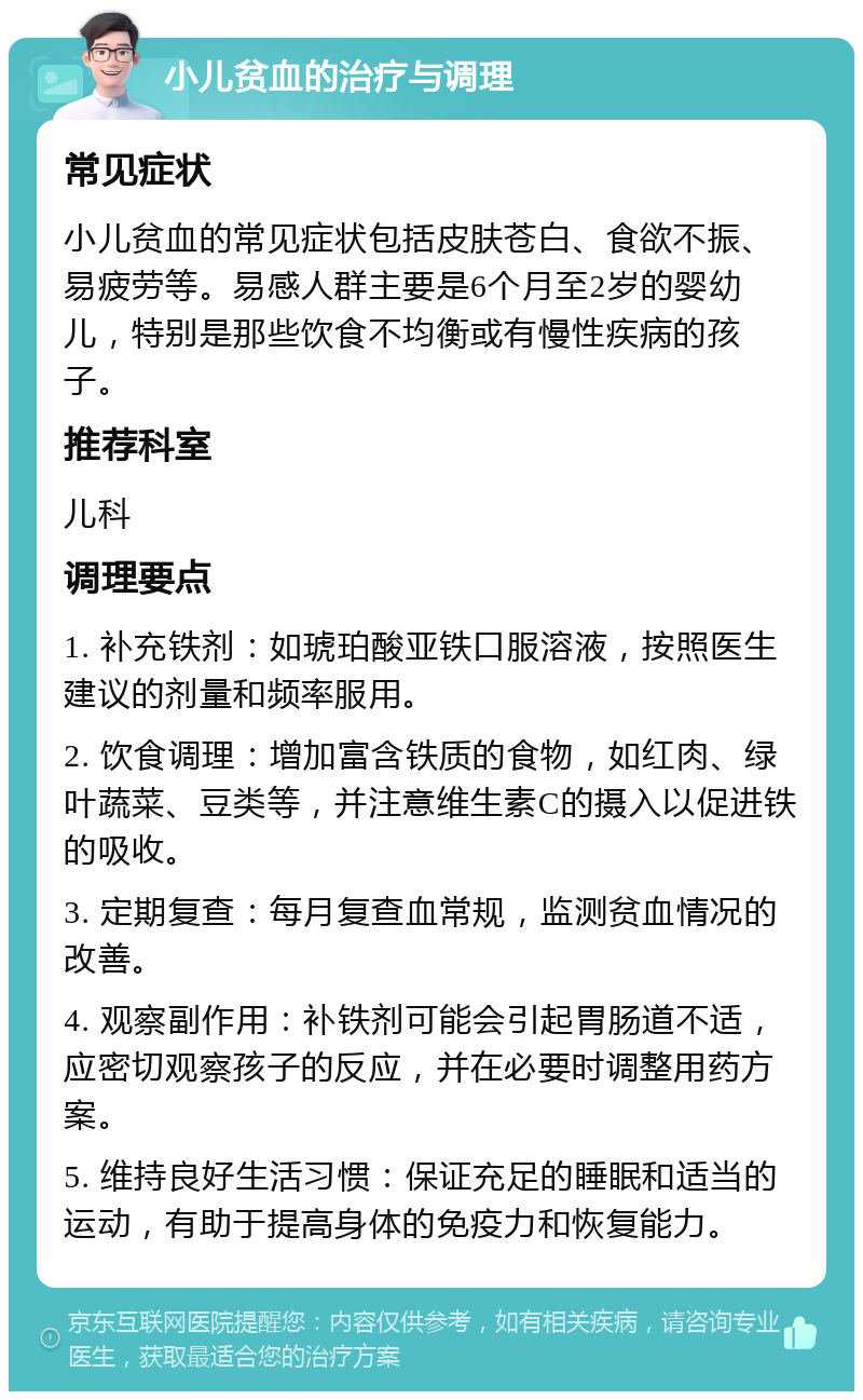 小儿贫血的治疗与调理 常见症状 小儿贫血的常见症状包括皮肤苍白、食欲不振、易疲劳等。易感人群主要是6个月至2岁的婴幼儿，特别是那些饮食不均衡或有慢性疾病的孩子。 推荐科室 儿科 调理要点 1. 补充铁剂：如琥珀酸亚铁口服溶液，按照医生建议的剂量和频率服用。 2. 饮食调理：增加富含铁质的食物，如红肉、绿叶蔬菜、豆类等，并注意维生素C的摄入以促进铁的吸收。 3. 定期复查：每月复查血常规，监测贫血情况的改善。 4. 观察副作用：补铁剂可能会引起胃肠道不适，应密切观察孩子的反应，并在必要时调整用药方案。 5. 维持良好生活习惯：保证充足的睡眠和适当的运动，有助于提高身体的免疫力和恢复能力。