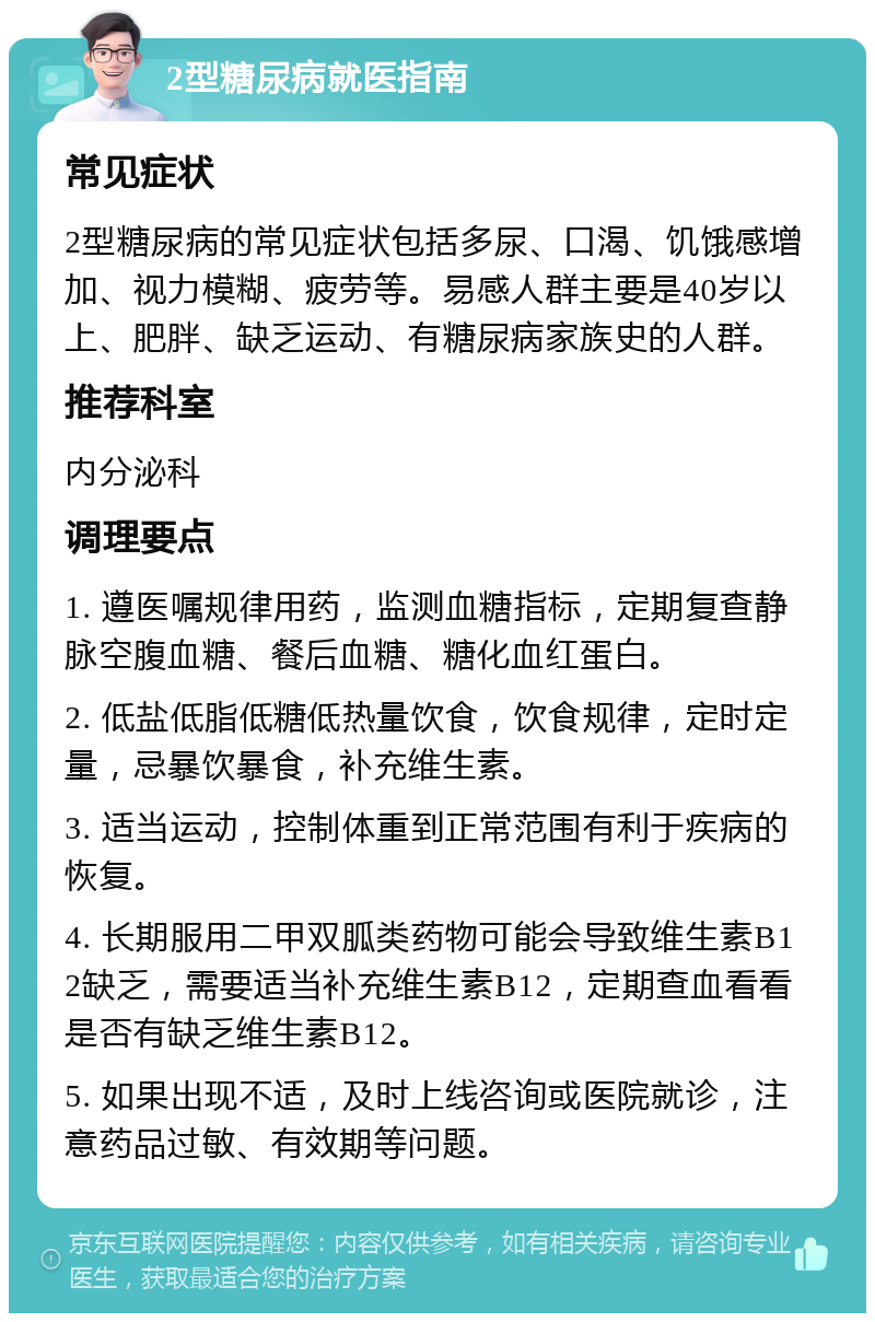 2型糖尿病就医指南 常见症状 2型糖尿病的常见症状包括多尿、口渴、饥饿感增加、视力模糊、疲劳等。易感人群主要是40岁以上、肥胖、缺乏运动、有糖尿病家族史的人群。 推荐科室 内分泌科 调理要点 1. 遵医嘱规律用药，监测血糖指标，定期复查静脉空腹血糖、餐后血糖、糖化血红蛋白。 2. 低盐低脂低糖低热量饮食，饮食规律，定时定量，忌暴饮暴食，补充维生素。 3. 适当运动，控制体重到正常范围有利于疾病的恢复。 4. 长期服用二甲双胍类药物可能会导致维生素B12缺乏，需要适当补充维生素B12，定期查血看看是否有缺乏维生素B12。 5. 如果出现不适，及时上线咨询或医院就诊，注意药品过敏、有效期等问题。