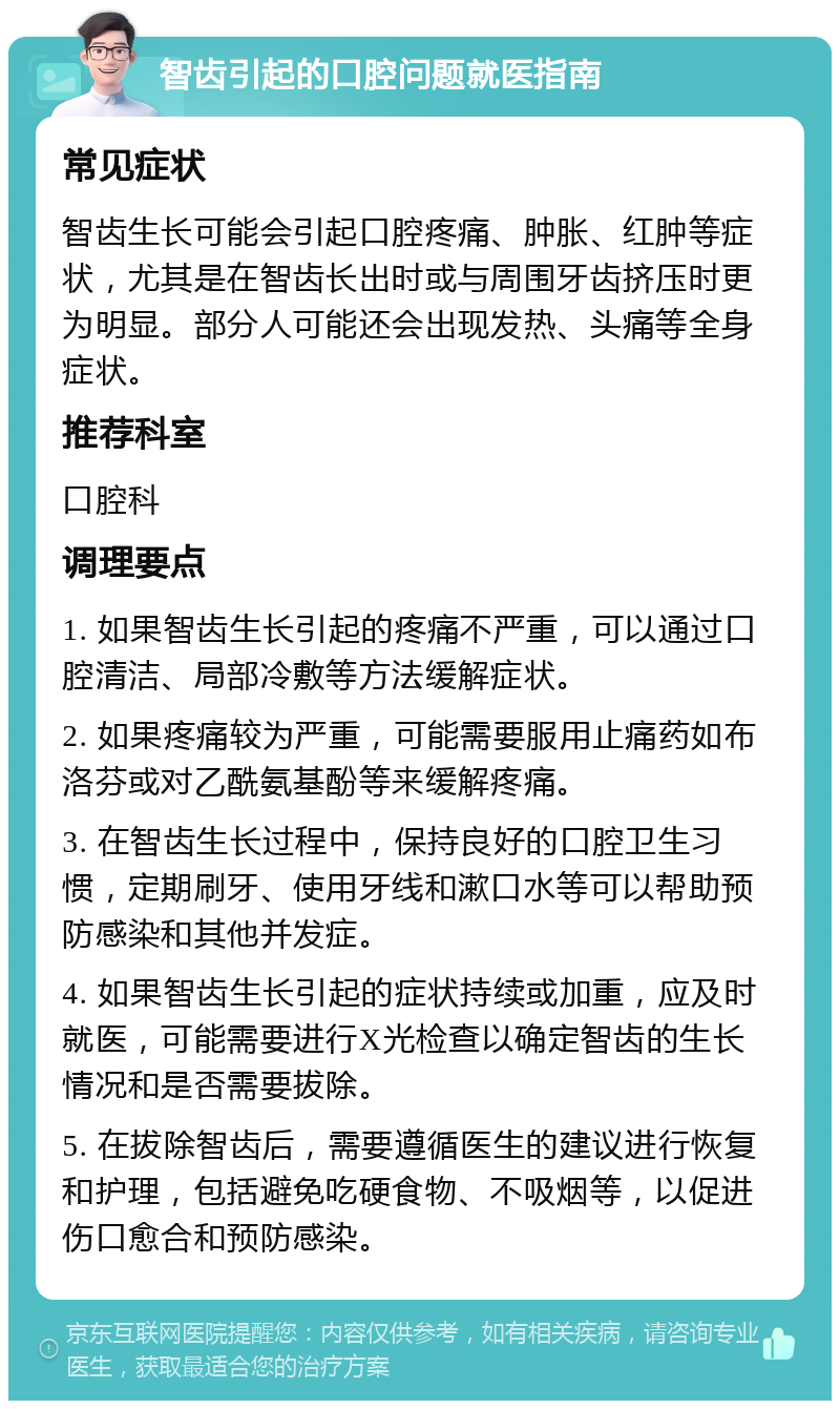 智齿引起的口腔问题就医指南 常见症状 智齿生长可能会引起口腔疼痛、肿胀、红肿等症状，尤其是在智齿长出时或与周围牙齿挤压时更为明显。部分人可能还会出现发热、头痛等全身症状。 推荐科室 口腔科 调理要点 1. 如果智齿生长引起的疼痛不严重，可以通过口腔清洁、局部冷敷等方法缓解症状。 2. 如果疼痛较为严重，可能需要服用止痛药如布洛芬或对乙酰氨基酚等来缓解疼痛。 3. 在智齿生长过程中，保持良好的口腔卫生习惯，定期刷牙、使用牙线和漱口水等可以帮助预防感染和其他并发症。 4. 如果智齿生长引起的症状持续或加重，应及时就医，可能需要进行X光检查以确定智齿的生长情况和是否需要拔除。 5. 在拔除智齿后，需要遵循医生的建议进行恢复和护理，包括避免吃硬食物、不吸烟等，以促进伤口愈合和预防感染。