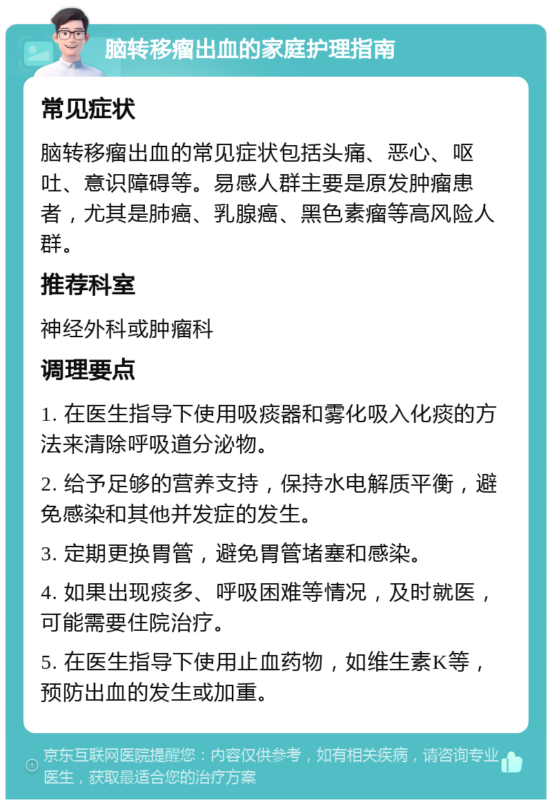 脑转移瘤出血的家庭护理指南 常见症状 脑转移瘤出血的常见症状包括头痛、恶心、呕吐、意识障碍等。易感人群主要是原发肿瘤患者，尤其是肺癌、乳腺癌、黑色素瘤等高风险人群。 推荐科室 神经外科或肿瘤科 调理要点 1. 在医生指导下使用吸痰器和雾化吸入化痰的方法来清除呼吸道分泌物。 2. 给予足够的营养支持，保持水电解质平衡，避免感染和其他并发症的发生。 3. 定期更换胃管，避免胃管堵塞和感染。 4. 如果出现痰多、呼吸困难等情况，及时就医，可能需要住院治疗。 5. 在医生指导下使用止血药物，如维生素K等，预防出血的发生或加重。