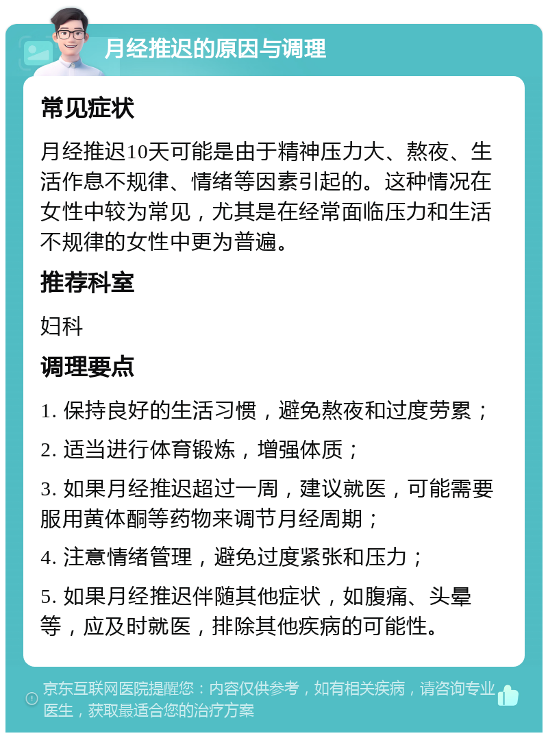 月经推迟的原因与调理 常见症状 月经推迟10天可能是由于精神压力大、熬夜、生活作息不规律、情绪等因素引起的。这种情况在女性中较为常见，尤其是在经常面临压力和生活不规律的女性中更为普遍。 推荐科室 妇科 调理要点 1. 保持良好的生活习惯，避免熬夜和过度劳累； 2. 适当进行体育锻炼，增强体质； 3. 如果月经推迟超过一周，建议就医，可能需要服用黄体酮等药物来调节月经周期； 4. 注意情绪管理，避免过度紧张和压力； 5. 如果月经推迟伴随其他症状，如腹痛、头晕等，应及时就医，排除其他疾病的可能性。