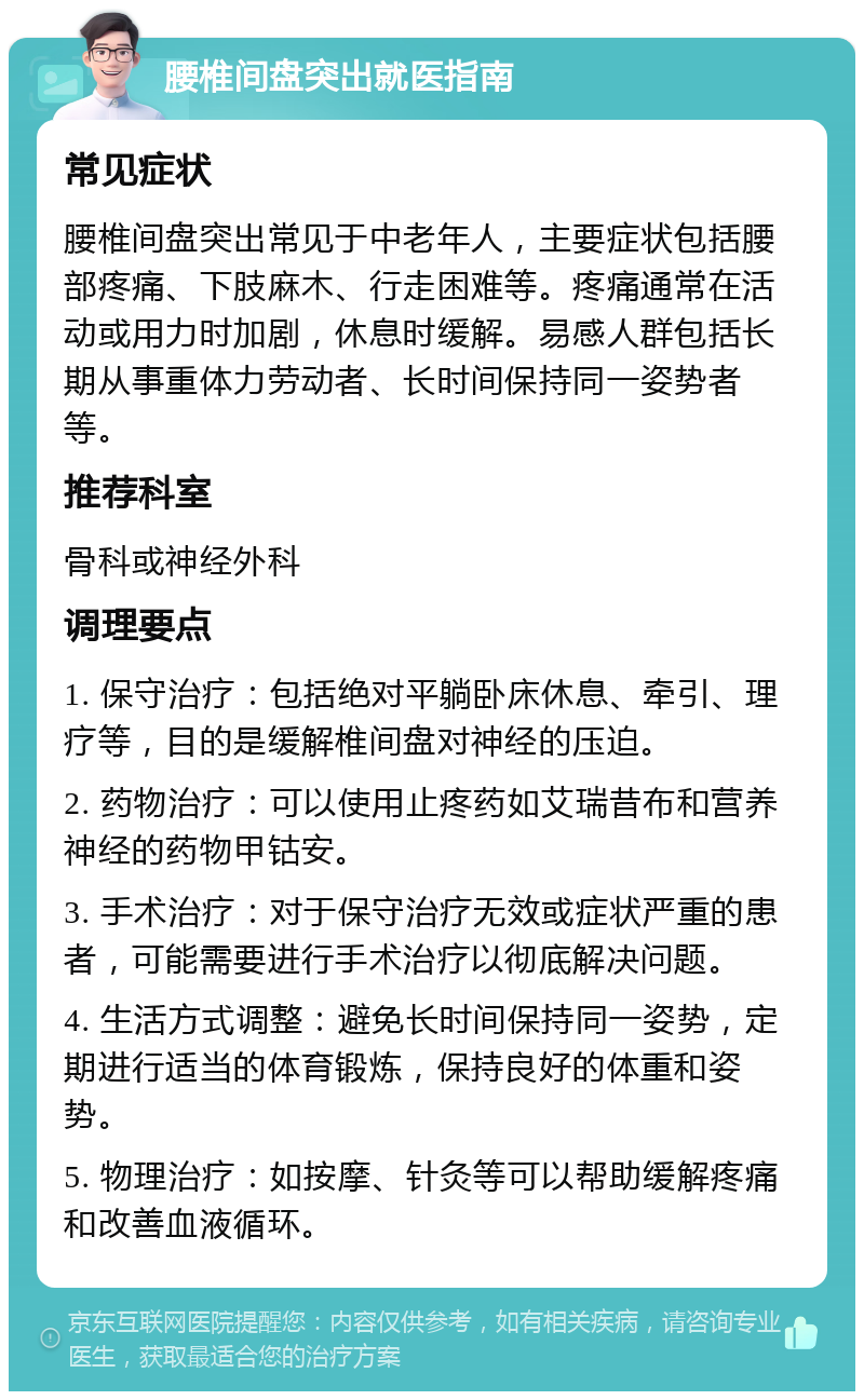 腰椎间盘突出就医指南 常见症状 腰椎间盘突出常见于中老年人，主要症状包括腰部疼痛、下肢麻木、行走困难等。疼痛通常在活动或用力时加剧，休息时缓解。易感人群包括长期从事重体力劳动者、长时间保持同一姿势者等。 推荐科室 骨科或神经外科 调理要点 1. 保守治疗：包括绝对平躺卧床休息、牵引、理疗等，目的是缓解椎间盘对神经的压迫。 2. 药物治疗：可以使用止疼药如艾瑞昔布和营养神经的药物甲钴安。 3. 手术治疗：对于保守治疗无效或症状严重的患者，可能需要进行手术治疗以彻底解决问题。 4. 生活方式调整：避免长时间保持同一姿势，定期进行适当的体育锻炼，保持良好的体重和姿势。 5. 物理治疗：如按摩、针灸等可以帮助缓解疼痛和改善血液循环。