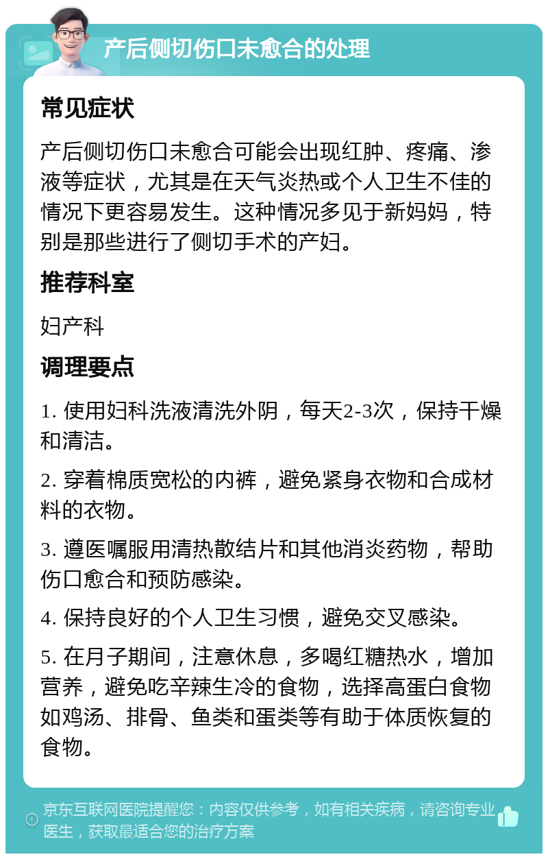 产后侧切伤口未愈合的处理 常见症状 产后侧切伤口未愈合可能会出现红肿、疼痛、渗液等症状，尤其是在天气炎热或个人卫生不佳的情况下更容易发生。这种情况多见于新妈妈，特别是那些进行了侧切手术的产妇。 推荐科室 妇产科 调理要点 1. 使用妇科洗液清洗外阴，每天2-3次，保持干燥和清洁。 2. 穿着棉质宽松的内裤，避免紧身衣物和合成材料的衣物。 3. 遵医嘱服用清热散结片和其他消炎药物，帮助伤口愈合和预防感染。 4. 保持良好的个人卫生习惯，避免交叉感染。 5. 在月子期间，注意休息，多喝红糖热水，增加营养，避免吃辛辣生冷的食物，选择高蛋白食物如鸡汤、排骨、鱼类和蛋类等有助于体质恢复的食物。