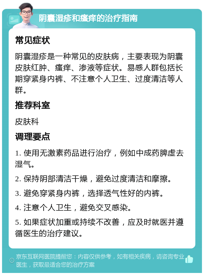 阴囊湿疹和瘙痒的治疗指南 常见症状 阴囊湿疹是一种常见的皮肤病，主要表现为阴囊皮肤红肿、瘙痒、渗液等症状。易感人群包括长期穿紧身内裤、不注意个人卫生、过度清洁等人群。 推荐科室 皮肤科 调理要点 1. 使用无激素药品进行治疗，例如中成药脾虚去湿气。 2. 保持阴部清洁干燥，避免过度清洁和摩擦。 3. 避免穿紧身内裤，选择透气性好的内裤。 4. 注意个人卫生，避免交叉感染。 5. 如果症状加重或持续不改善，应及时就医并遵循医生的治疗建议。