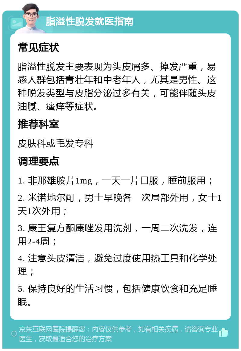 脂溢性脱发就医指南 常见症状 脂溢性脱发主要表现为头皮屑多、掉发严重，易感人群包括青壮年和中老年人，尤其是男性。这种脱发类型与皮脂分泌过多有关，可能伴随头皮油腻、瘙痒等症状。 推荐科室 皮肤科或毛发专科 调理要点 1. 非那雄胺片1mg，一天一片口服，睡前服用； 2. 米诺地尔酊，男士早晚各一次局部外用，女士1天1次外用； 3. 康王复方酮康唑发用洗剂，一周二次洗发，连用2-4周； 4. 注意头皮清洁，避免过度使用热工具和化学处理； 5. 保持良好的生活习惯，包括健康饮食和充足睡眠。