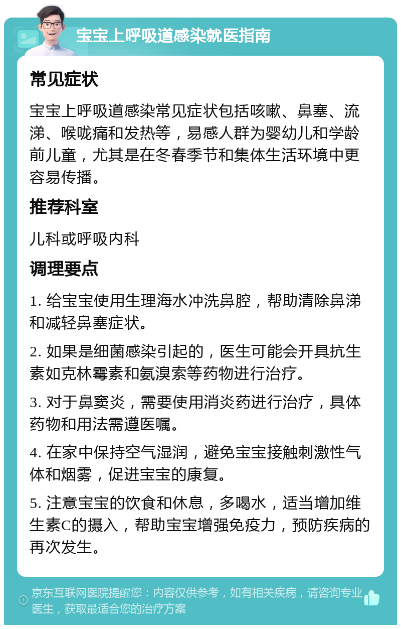 宝宝上呼吸道感染就医指南 常见症状 宝宝上呼吸道感染常见症状包括咳嗽、鼻塞、流涕、喉咙痛和发热等，易感人群为婴幼儿和学龄前儿童，尤其是在冬春季节和集体生活环境中更容易传播。 推荐科室 儿科或呼吸内科 调理要点 1. 给宝宝使用生理海水冲洗鼻腔，帮助清除鼻涕和减轻鼻塞症状。 2. 如果是细菌感染引起的，医生可能会开具抗生素如克林霉素和氨溴索等药物进行治疗。 3. 对于鼻窦炎，需要使用消炎药进行治疗，具体药物和用法需遵医嘱。 4. 在家中保持空气湿润，避免宝宝接触刺激性气体和烟雾，促进宝宝的康复。 5. 注意宝宝的饮食和休息，多喝水，适当增加维生素C的摄入，帮助宝宝增强免疫力，预防疾病的再次发生。