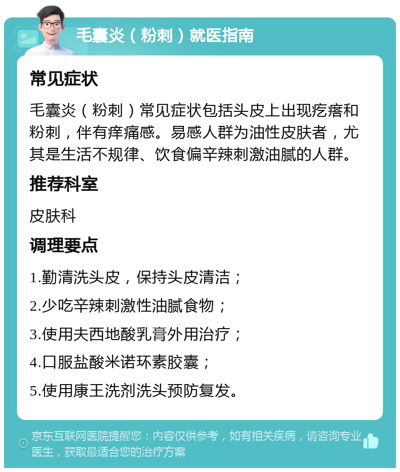 毛囊炎（粉刺）就医指南 常见症状 毛囊炎（粉刺）常见症状包括头皮上出现疙瘩和粉刺，伴有痒痛感。易感人群为油性皮肤者，尤其是生活不规律、饮食偏辛辣刺激油腻的人群。 推荐科室 皮肤科 调理要点 1.勤清洗头皮，保持头皮清洁； 2.少吃辛辣刺激性油腻食物； 3.使用夫西地酸乳膏外用治疗； 4.口服盐酸米诺环素胶囊； 5.使用康王洗剂洗头预防复发。