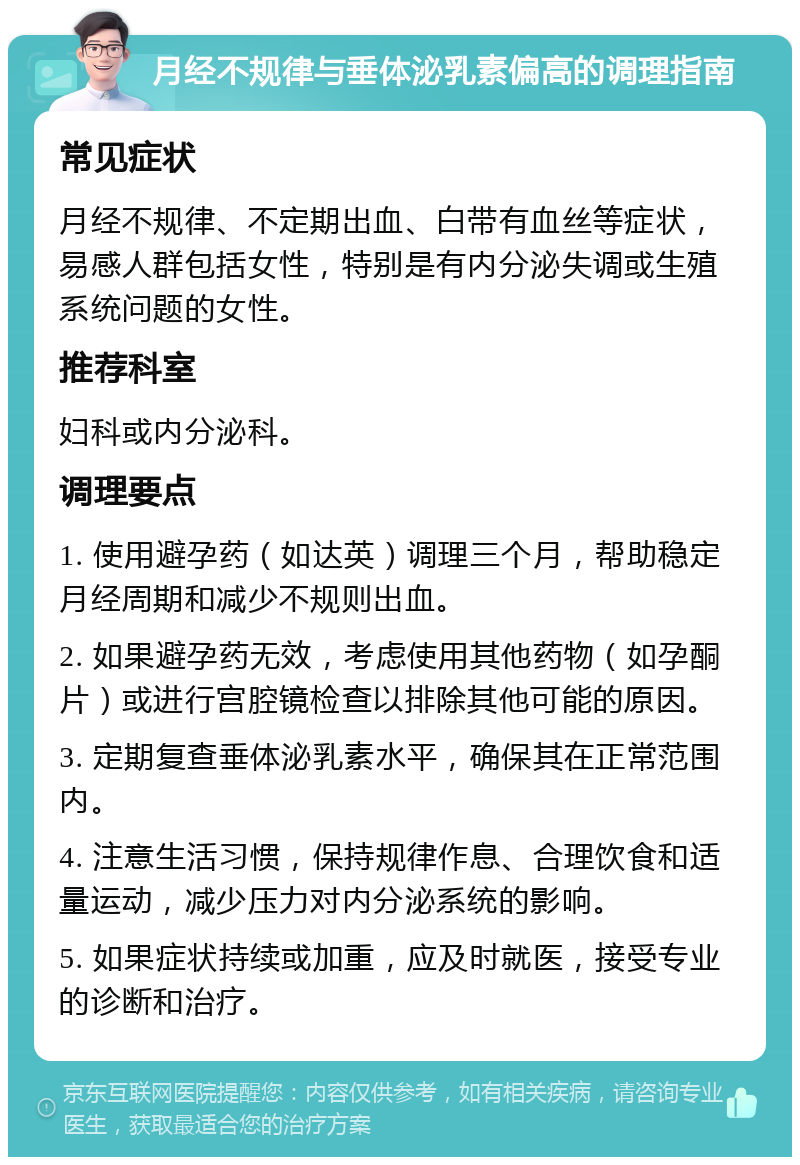 月经不规律与垂体泌乳素偏高的调理指南 常见症状 月经不规律、不定期出血、白带有血丝等症状，易感人群包括女性，特别是有内分泌失调或生殖系统问题的女性。 推荐科室 妇科或内分泌科。 调理要点 1. 使用避孕药（如达英）调理三个月，帮助稳定月经周期和减少不规则出血。 2. 如果避孕药无效，考虑使用其他药物（如孕酮片）或进行宫腔镜检查以排除其他可能的原因。 3. 定期复查垂体泌乳素水平，确保其在正常范围内。 4. 注意生活习惯，保持规律作息、合理饮食和适量运动，减少压力对内分泌系统的影响。 5. 如果症状持续或加重，应及时就医，接受专业的诊断和治疗。