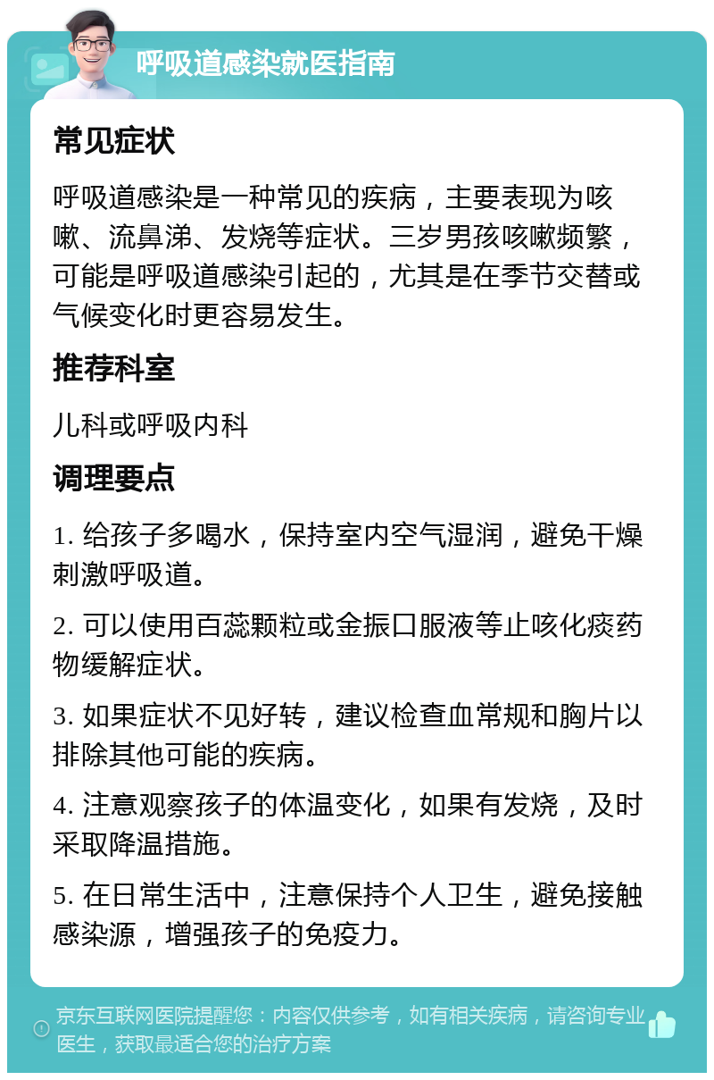 呼吸道感染就医指南 常见症状 呼吸道感染是一种常见的疾病，主要表现为咳嗽、流鼻涕、发烧等症状。三岁男孩咳嗽频繁，可能是呼吸道感染引起的，尤其是在季节交替或气候变化时更容易发生。 推荐科室 儿科或呼吸内科 调理要点 1. 给孩子多喝水，保持室内空气湿润，避免干燥刺激呼吸道。 2. 可以使用百蕊颗粒或金振口服液等止咳化痰药物缓解症状。 3. 如果症状不见好转，建议检查血常规和胸片以排除其他可能的疾病。 4. 注意观察孩子的体温变化，如果有发烧，及时采取降温措施。 5. 在日常生活中，注意保持个人卫生，避免接触感染源，增强孩子的免疫力。