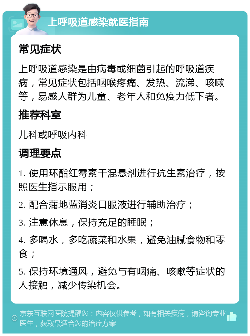 上呼吸道感染就医指南 常见症状 上呼吸道感染是由病毒或细菌引起的呼吸道疾病，常见症状包括咽喉疼痛、发热、流涕、咳嗽等，易感人群为儿童、老年人和免疫力低下者。 推荐科室 儿科或呼吸内科 调理要点 1. 使用环酯红霉素干混悬剂进行抗生素治疗，按照医生指示服用； 2. 配合蒲地蓝消炎口服液进行辅助治疗； 3. 注意休息，保持充足的睡眠； 4. 多喝水，多吃蔬菜和水果，避免油腻食物和零食； 5. 保持环境通风，避免与有咽痛、咳嗽等症状的人接触，减少传染机会。