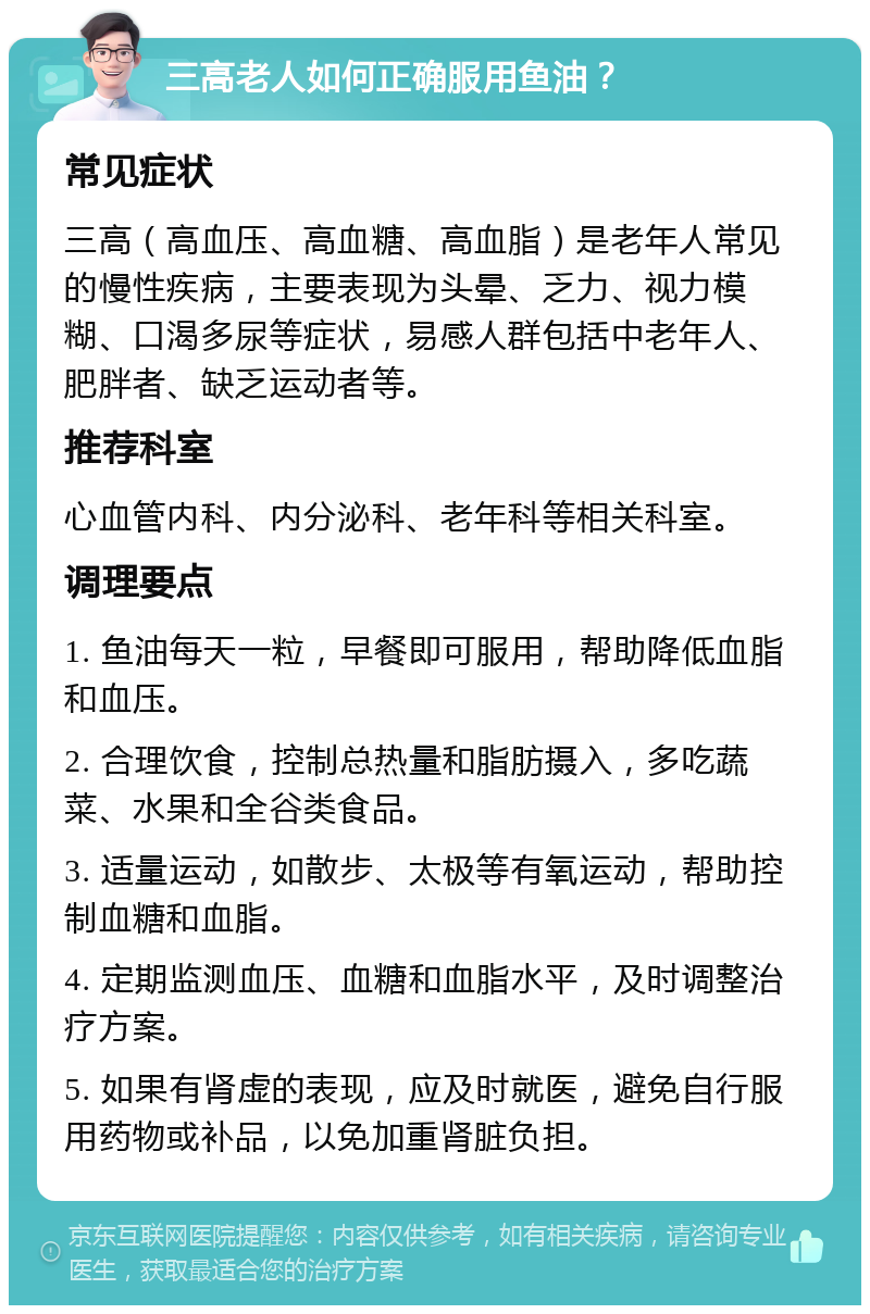 三高老人如何正确服用鱼油？ 常见症状 三高（高血压、高血糖、高血脂）是老年人常见的慢性疾病，主要表现为头晕、乏力、视力模糊、口渴多尿等症状，易感人群包括中老年人、肥胖者、缺乏运动者等。 推荐科室 心血管内科、内分泌科、老年科等相关科室。 调理要点 1. 鱼油每天一粒，早餐即可服用，帮助降低血脂和血压。 2. 合理饮食，控制总热量和脂肪摄入，多吃蔬菜、水果和全谷类食品。 3. 适量运动，如散步、太极等有氧运动，帮助控制血糖和血脂。 4. 定期监测血压、血糖和血脂水平，及时调整治疗方案。 5. 如果有肾虚的表现，应及时就医，避免自行服用药物或补品，以免加重肾脏负担。