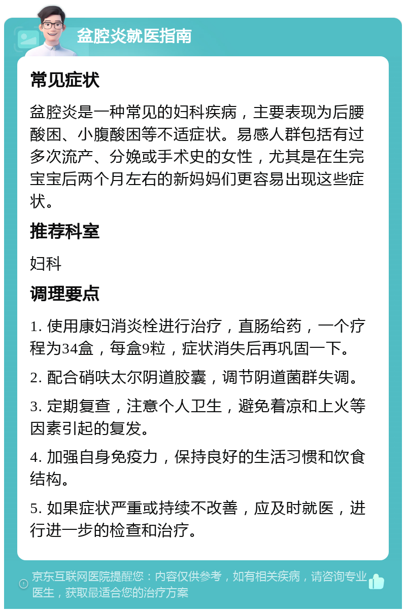 盆腔炎就医指南 常见症状 盆腔炎是一种常见的妇科疾病，主要表现为后腰酸困、小腹酸困等不适症状。易感人群包括有过多次流产、分娩或手术史的女性，尤其是在生完宝宝后两个月左右的新妈妈们更容易出现这些症状。 推荐科室 妇科 调理要点 1. 使用康妇消炎栓进行治疗，直肠给药，一个疗程为34盒，每盒9粒，症状消失后再巩固一下。 2. 配合硝呋太尔阴道胶囊，调节阴道菌群失调。 3. 定期复查，注意个人卫生，避免着凉和上火等因素引起的复发。 4. 加强自身免疫力，保持良好的生活习惯和饮食结构。 5. 如果症状严重或持续不改善，应及时就医，进行进一步的检查和治疗。