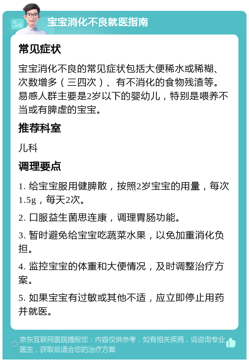 宝宝消化不良就医指南 常见症状 宝宝消化不良的常见症状包括大便稀水或稀糊、次数增多（三四次）、有不消化的食物残渣等。易感人群主要是2岁以下的婴幼儿，特别是喂养不当或有脾虚的宝宝。 推荐科室 儿科 调理要点 1. 给宝宝服用健脾散，按照2岁宝宝的用量，每次1.5g，每天2次。 2. 口服益生菌思连康，调理胃肠功能。 3. 暂时避免给宝宝吃蔬菜水果，以免加重消化负担。 4. 监控宝宝的体重和大便情况，及时调整治疗方案。 5. 如果宝宝有过敏或其他不适，应立即停止用药并就医。