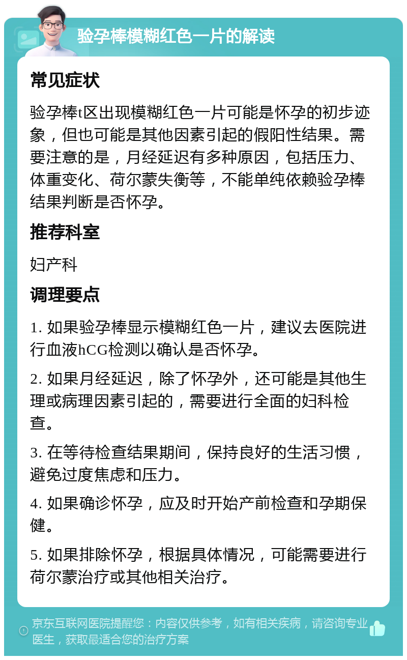 验孕棒模糊红色一片的解读 常见症状 验孕棒t区出现模糊红色一片可能是怀孕的初步迹象，但也可能是其他因素引起的假阳性结果。需要注意的是，月经延迟有多种原因，包括压力、体重变化、荷尔蒙失衡等，不能单纯依赖验孕棒结果判断是否怀孕。 推荐科室 妇产科 调理要点 1. 如果验孕棒显示模糊红色一片，建议去医院进行血液hCG检测以确认是否怀孕。 2. 如果月经延迟，除了怀孕外，还可能是其他生理或病理因素引起的，需要进行全面的妇科检查。 3. 在等待检查结果期间，保持良好的生活习惯，避免过度焦虑和压力。 4. 如果确诊怀孕，应及时开始产前检查和孕期保健。 5. 如果排除怀孕，根据具体情况，可能需要进行荷尔蒙治疗或其他相关治疗。