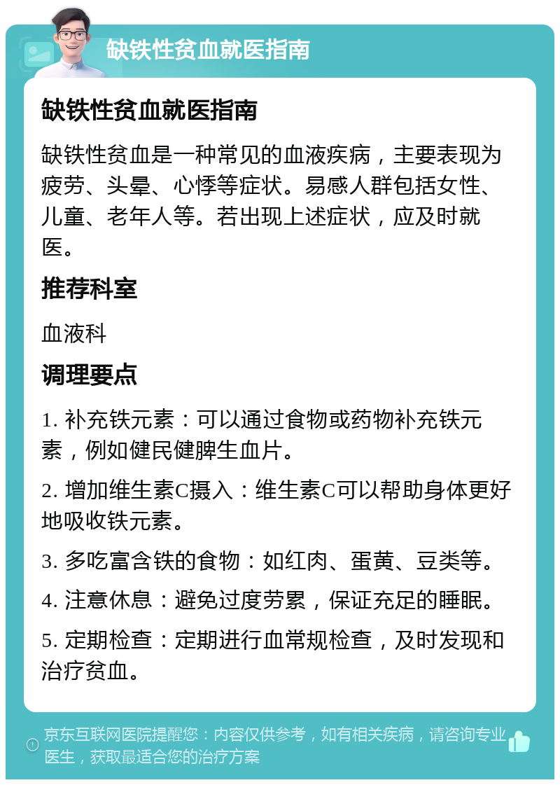 缺铁性贫血就医指南 缺铁性贫血就医指南 缺铁性贫血是一种常见的血液疾病，主要表现为疲劳、头晕、心悸等症状。易感人群包括女性、儿童、老年人等。若出现上述症状，应及时就医。 推荐科室 血液科 调理要点 1. 补充铁元素：可以通过食物或药物补充铁元素，例如健民健脾生血片。 2. 增加维生素C摄入：维生素C可以帮助身体更好地吸收铁元素。 3. 多吃富含铁的食物：如红肉、蛋黄、豆类等。 4. 注意休息：避免过度劳累，保证充足的睡眠。 5. 定期检查：定期进行血常规检查，及时发现和治疗贫血。