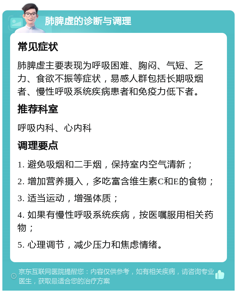 肺脾虚的诊断与调理 常见症状 肺脾虚主要表现为呼吸困难、胸闷、气短、乏力、食欲不振等症状，易感人群包括长期吸烟者、慢性呼吸系统疾病患者和免疫力低下者。 推荐科室 呼吸内科、心内科 调理要点 1. 避免吸烟和二手烟，保持室内空气清新； 2. 增加营养摄入，多吃富含维生素C和E的食物； 3. 适当运动，增强体质； 4. 如果有慢性呼吸系统疾病，按医嘱服用相关药物； 5. 心理调节，减少压力和焦虑情绪。