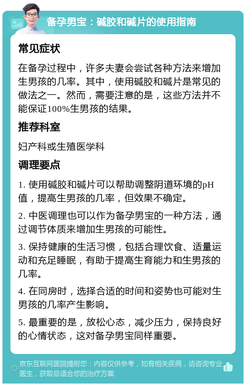 备孕男宝：碱胶和碱片的使用指南 常见症状 在备孕过程中，许多夫妻会尝试各种方法来增加生男孩的几率。其中，使用碱胶和碱片是常见的做法之一。然而，需要注意的是，这些方法并不能保证100%生男孩的结果。 推荐科室 妇产科或生殖医学科 调理要点 1. 使用碱胶和碱片可以帮助调整阴道环境的pH值，提高生男孩的几率，但效果不确定。 2. 中医调理也可以作为备孕男宝的一种方法，通过调节体质来增加生男孩的可能性。 3. 保持健康的生活习惯，包括合理饮食、适量运动和充足睡眠，有助于提高生育能力和生男孩的几率。 4. 在同房时，选择合适的时间和姿势也可能对生男孩的几率产生影响。 5. 最重要的是，放松心态，减少压力，保持良好的心情状态，这对备孕男宝同样重要。