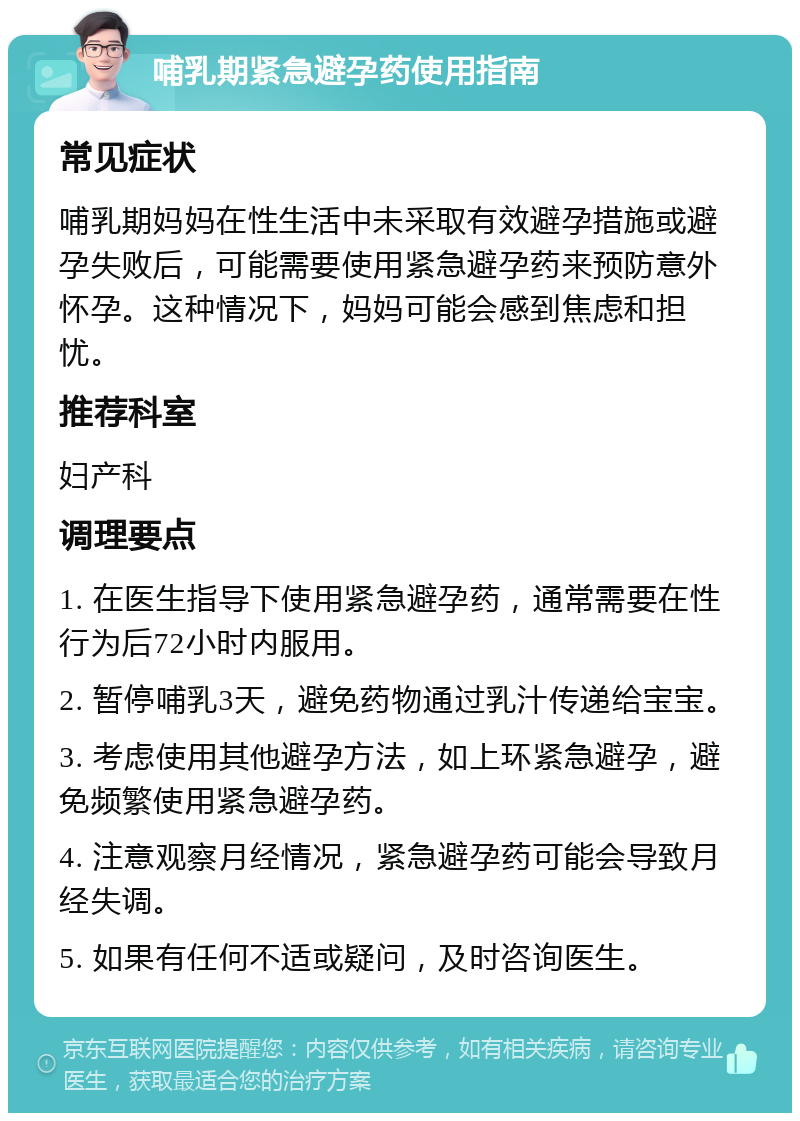 哺乳期紧急避孕药使用指南 常见症状 哺乳期妈妈在性生活中未采取有效避孕措施或避孕失败后，可能需要使用紧急避孕药来预防意外怀孕。这种情况下，妈妈可能会感到焦虑和担忧。 推荐科室 妇产科 调理要点 1. 在医生指导下使用紧急避孕药，通常需要在性行为后72小时内服用。 2. 暂停哺乳3天，避免药物通过乳汁传递给宝宝。 3. 考虑使用其他避孕方法，如上环紧急避孕，避免频繁使用紧急避孕药。 4. 注意观察月经情况，紧急避孕药可能会导致月经失调。 5. 如果有任何不适或疑问，及时咨询医生。