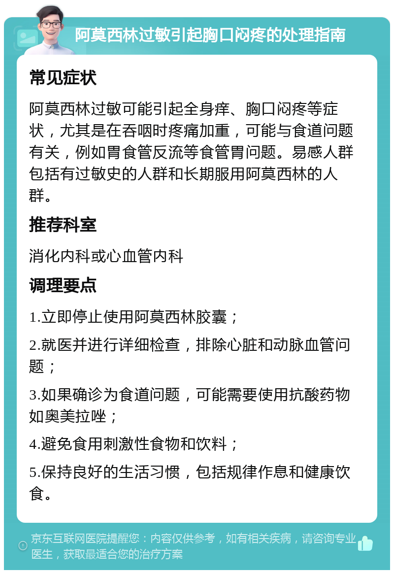 阿莫西林过敏引起胸口闷疼的处理指南 常见症状 阿莫西林过敏可能引起全身痒、胸口闷疼等症状，尤其是在吞咽时疼痛加重，可能与食道问题有关，例如胃食管反流等食管胃问题。易感人群包括有过敏史的人群和长期服用阿莫西林的人群。 推荐科室 消化内科或心血管内科 调理要点 1.立即停止使用阿莫西林胶囊； 2.就医并进行详细检查，排除心脏和动脉血管问题； 3.如果确诊为食道问题，可能需要使用抗酸药物如奥美拉唑； 4.避免食用刺激性食物和饮料； 5.保持良好的生活习惯，包括规律作息和健康饮食。