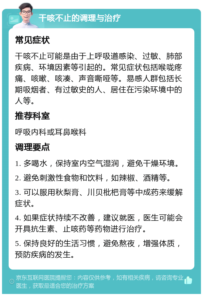 干咳不止的调理与治疗 常见症状 干咳不止可能是由于上呼吸道感染、过敏、肺部疾病、环境因素等引起的。常见症状包括喉咙疼痛、咳嗽、咳凑、声音嘶哑等。易感人群包括长期吸烟者、有过敏史的人、居住在污染环境中的人等。 推荐科室 呼吸内科或耳鼻喉科 调理要点 1. 多喝水，保持室内空气湿润，避免干燥环境。 2. 避免刺激性食物和饮料，如辣椒、酒精等。 3. 可以服用秋梨膏、川贝枇杷膏等中成药来缓解症状。 4. 如果症状持续不改善，建议就医，医生可能会开具抗生素、止咳药等药物进行治疗。 5. 保持良好的生活习惯，避免熬夜，增强体质，预防疾病的发生。