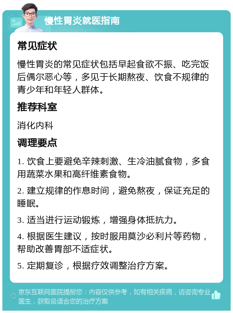 慢性胃炎就医指南 常见症状 慢性胃炎的常见症状包括早起食欲不振、吃完饭后偶尔恶心等，多见于长期熬夜、饮食不规律的青少年和年轻人群体。 推荐科室 消化内科 调理要点 1. 饮食上要避免辛辣刺激、生冷油腻食物，多食用蔬菜水果和高纤维素食物。 2. 建立规律的作息时间，避免熬夜，保证充足的睡眠。 3. 适当进行运动锻炼，增强身体抵抗力。 4. 根据医生建议，按时服用莫沙必利片等药物，帮助改善胃部不适症状。 5. 定期复诊，根据疗效调整治疗方案。