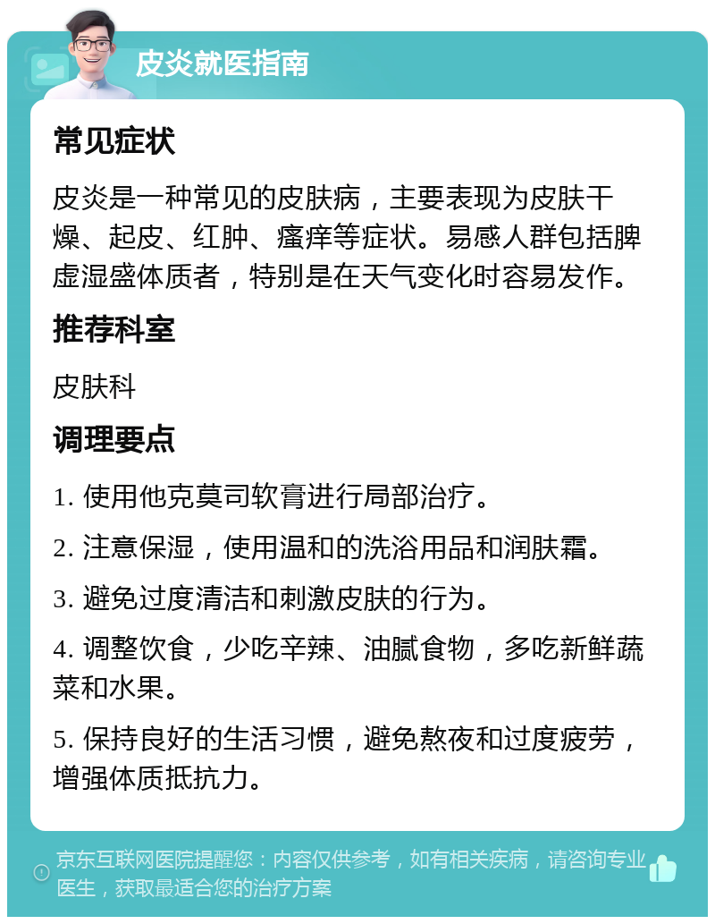 皮炎就医指南 常见症状 皮炎是一种常见的皮肤病，主要表现为皮肤干燥、起皮、红肿、瘙痒等症状。易感人群包括脾虚湿盛体质者，特别是在天气变化时容易发作。 推荐科室 皮肤科 调理要点 1. 使用他克莫司软膏进行局部治疗。 2. 注意保湿，使用温和的洗浴用品和润肤霜。 3. 避免过度清洁和刺激皮肤的行为。 4. 调整饮食，少吃辛辣、油腻食物，多吃新鲜蔬菜和水果。 5. 保持良好的生活习惯，避免熬夜和过度疲劳，增强体质抵抗力。