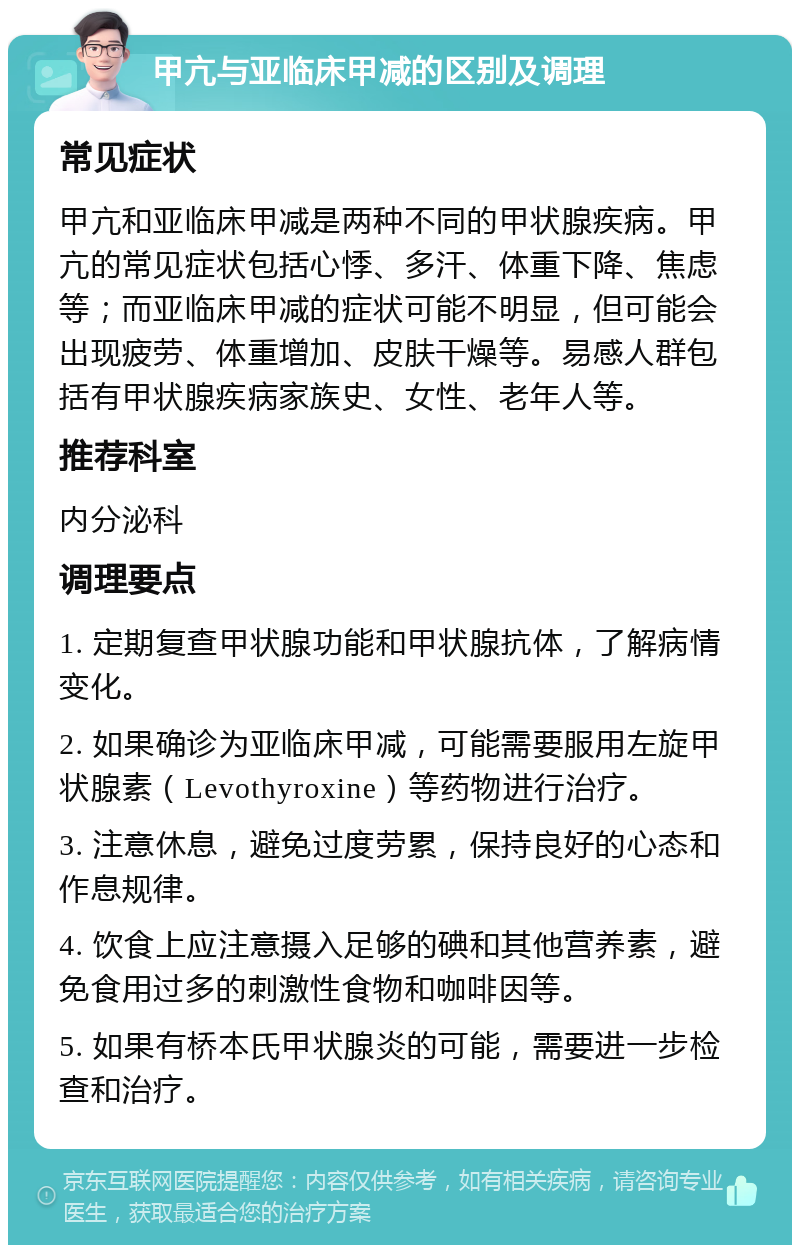 甲亢与亚临床甲减的区别及调理 常见症状 甲亢和亚临床甲减是两种不同的甲状腺疾病。甲亢的常见症状包括心悸、多汗、体重下降、焦虑等；而亚临床甲减的症状可能不明显，但可能会出现疲劳、体重增加、皮肤干燥等。易感人群包括有甲状腺疾病家族史、女性、老年人等。 推荐科室 内分泌科 调理要点 1. 定期复查甲状腺功能和甲状腺抗体，了解病情变化。 2. 如果确诊为亚临床甲减，可能需要服用左旋甲状腺素（Levothyroxine）等药物进行治疗。 3. 注意休息，避免过度劳累，保持良好的心态和作息规律。 4. 饮食上应注意摄入足够的碘和其他营养素，避免食用过多的刺激性食物和咖啡因等。 5. 如果有桥本氏甲状腺炎的可能，需要进一步检查和治疗。