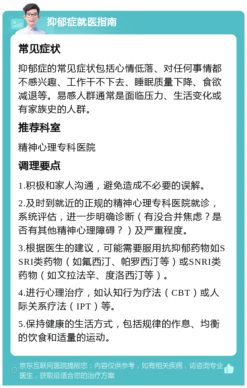 抑郁症就医指南 常见症状 抑郁症的常见症状包括心情低落、对任何事情都不感兴趣、工作干不下去、睡眠质量下降、食欲减退等。易感人群通常是面临压力、生活变化或有家族史的人群。 推荐科室 精神心理专科医院 调理要点 1.积极和家人沟通，避免造成不必要的误解。 2.及时到就近的正规的精神心理专科医院就诊，系统评估，进一步明确诊断（有没合并焦虑？是否有其他精神心理障碍？）及严重程度。 3.根据医生的建议，可能需要服用抗抑郁药物如SSRI类药物（如氟西汀、帕罗西汀等）或SNRI类药物（如文拉法辛、度洛西汀等）。 4.进行心理治疗，如认知行为疗法（CBT）或人际关系疗法（IPT）等。 5.保持健康的生活方式，包括规律的作息、均衡的饮食和适量的运动。