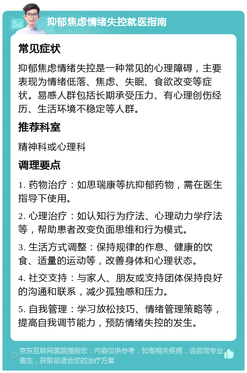 抑郁焦虑情绪失控就医指南 常见症状 抑郁焦虑情绪失控是一种常见的心理障碍，主要表现为情绪低落、焦虑、失眠、食欲改变等症状。易感人群包括长期承受压力、有心理创伤经历、生活环境不稳定等人群。 推荐科室 精神科或心理科 调理要点 1. 药物治疗：如思瑞康等抗抑郁药物，需在医生指导下使用。 2. 心理治疗：如认知行为疗法、心理动力学疗法等，帮助患者改变负面思维和行为模式。 3. 生活方式调整：保持规律的作息、健康的饮食、适量的运动等，改善身体和心理状态。 4. 社交支持：与家人、朋友或支持团体保持良好的沟通和联系，减少孤独感和压力。 5. 自我管理：学习放松技巧、情绪管理策略等，提高自我调节能力，预防情绪失控的发生。