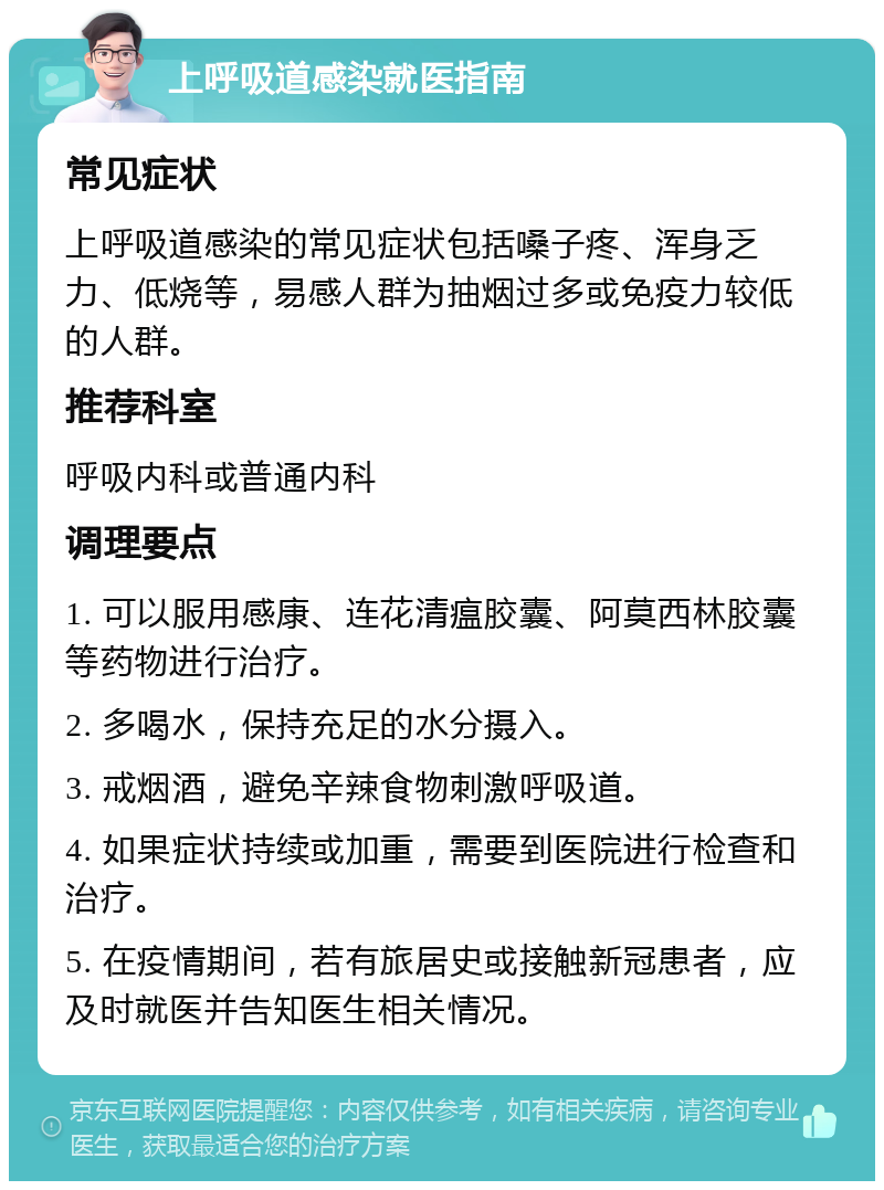 上呼吸道感染就医指南 常见症状 上呼吸道感染的常见症状包括嗓子疼、浑身乏力、低烧等，易感人群为抽烟过多或免疫力较低的人群。 推荐科室 呼吸内科或普通内科 调理要点 1. 可以服用感康、连花清瘟胶囊、阿莫西林胶囊等药物进行治疗。 2. 多喝水，保持充足的水分摄入。 3. 戒烟酒，避免辛辣食物刺激呼吸道。 4. 如果症状持续或加重，需要到医院进行检查和治疗。 5. 在疫情期间，若有旅居史或接触新冠患者，应及时就医并告知医生相关情况。