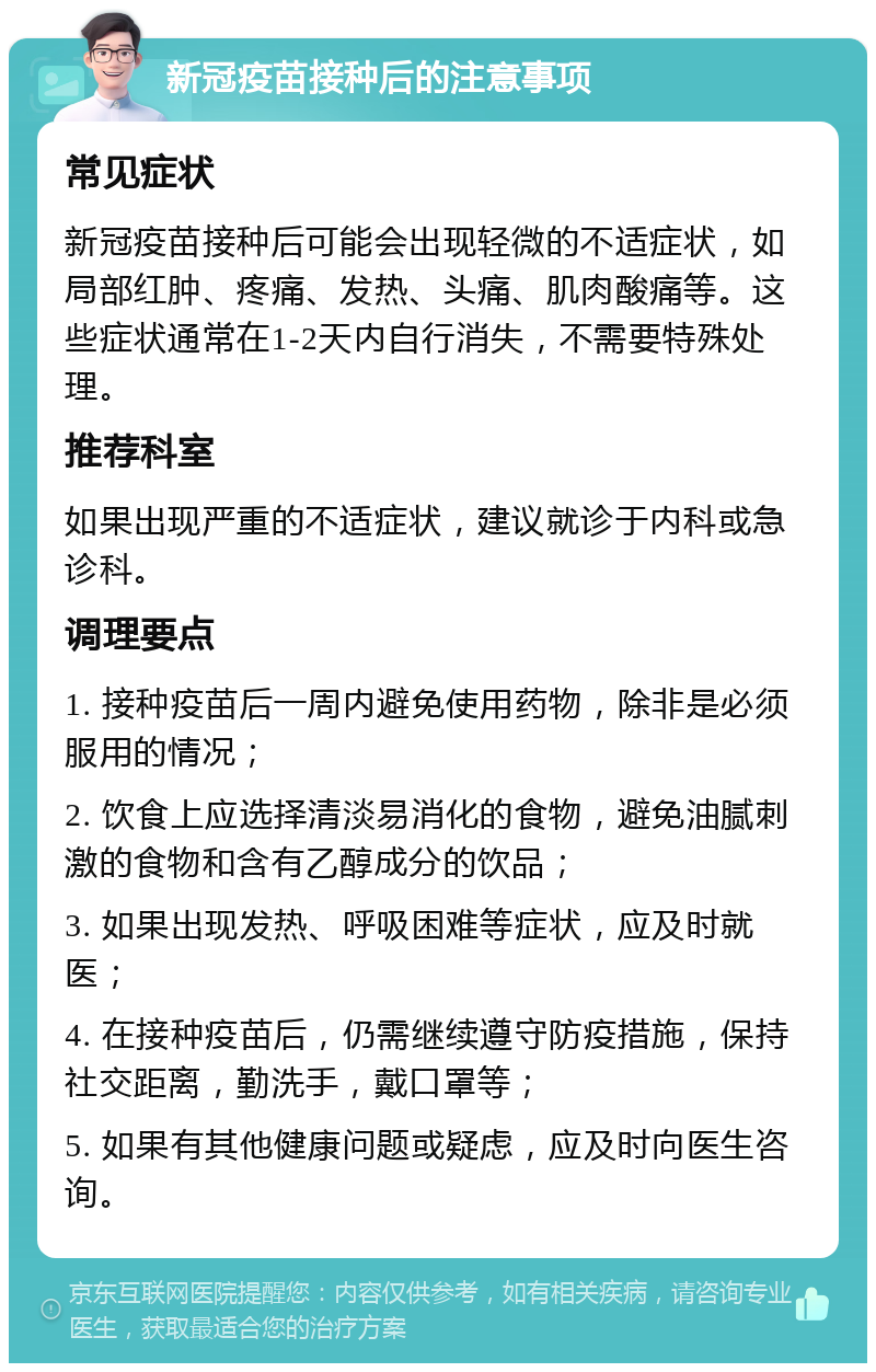 新冠疫苗接种后的注意事项 常见症状 新冠疫苗接种后可能会出现轻微的不适症状，如局部红肿、疼痛、发热、头痛、肌肉酸痛等。这些症状通常在1-2天内自行消失，不需要特殊处理。 推荐科室 如果出现严重的不适症状，建议就诊于内科或急诊科。 调理要点 1. 接种疫苗后一周内避免使用药物，除非是必须服用的情况； 2. 饮食上应选择清淡易消化的食物，避免油腻刺激的食物和含有乙醇成分的饮品； 3. 如果出现发热、呼吸困难等症状，应及时就医； 4. 在接种疫苗后，仍需继续遵守防疫措施，保持社交距离，勤洗手，戴口罩等； 5. 如果有其他健康问题或疑虑，应及时向医生咨询。