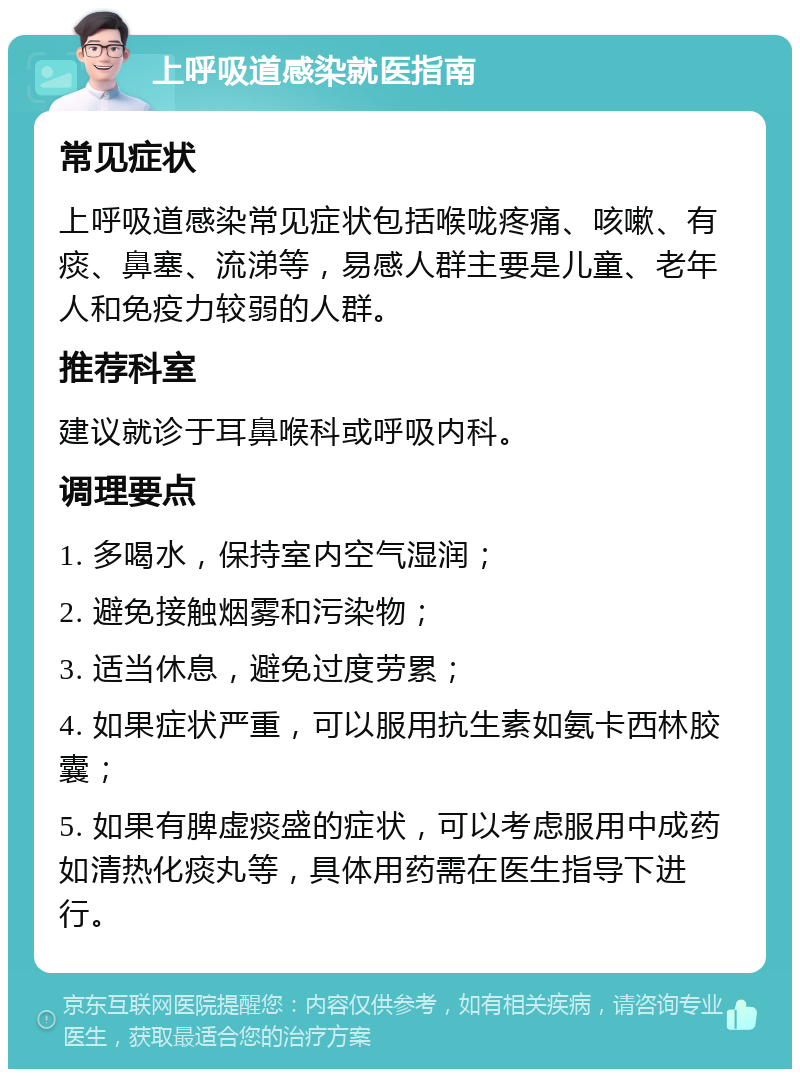 上呼吸道感染就医指南 常见症状 上呼吸道感染常见症状包括喉咙疼痛、咳嗽、有痰、鼻塞、流涕等，易感人群主要是儿童、老年人和免疫力较弱的人群。 推荐科室 建议就诊于耳鼻喉科或呼吸内科。 调理要点 1. 多喝水，保持室内空气湿润； 2. 避免接触烟雾和污染物； 3. 适当休息，避免过度劳累； 4. 如果症状严重，可以服用抗生素如氨卡西林胶囊； 5. 如果有脾虚痰盛的症状，可以考虑服用中成药如清热化痰丸等，具体用药需在医生指导下进行。