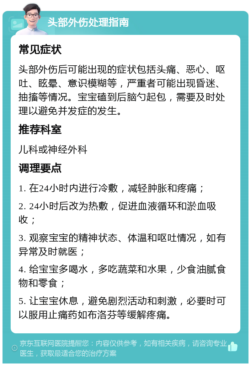 头部外伤处理指南 常见症状 头部外伤后可能出现的症状包括头痛、恶心、呕吐、眩晕、意识模糊等，严重者可能出现昏迷、抽搐等情况。宝宝磕到后脑勺起包，需要及时处理以避免并发症的发生。 推荐科室 儿科或神经外科 调理要点 1. 在24小时内进行冷敷，减轻肿胀和疼痛； 2. 24小时后改为热敷，促进血液循环和淤血吸收； 3. 观察宝宝的精神状态、体温和呕吐情况，如有异常及时就医； 4. 给宝宝多喝水，多吃蔬菜和水果，少食油腻食物和零食； 5. 让宝宝休息，避免剧烈活动和刺激，必要时可以服用止痛药如布洛芬等缓解疼痛。