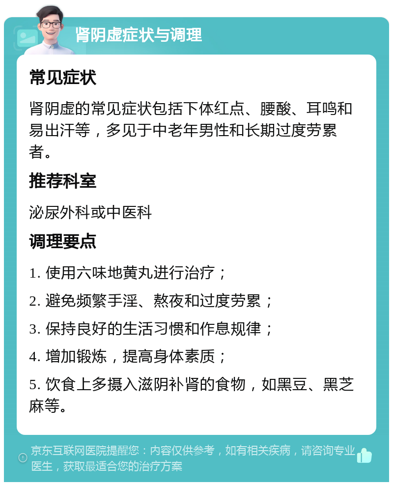 肾阴虚症状与调理 常见症状 肾阴虚的常见症状包括下体红点、腰酸、耳鸣和易出汗等，多见于中老年男性和长期过度劳累者。 推荐科室 泌尿外科或中医科 调理要点 1. 使用六味地黄丸进行治疗； 2. 避免频繁手淫、熬夜和过度劳累； 3. 保持良好的生活习惯和作息规律； 4. 增加锻炼，提高身体素质； 5. 饮食上多摄入滋阴补肾的食物，如黑豆、黑芝麻等。