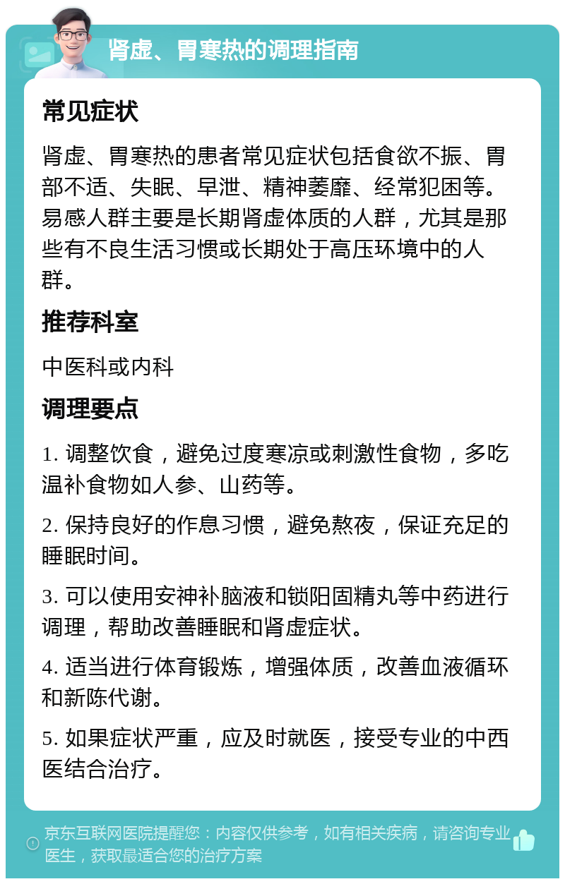 肾虚、胃寒热的调理指南 常见症状 肾虚、胃寒热的患者常见症状包括食欲不振、胃部不适、失眠、早泄、精神萎靡、经常犯困等。易感人群主要是长期肾虚体质的人群，尤其是那些有不良生活习惯或长期处于高压环境中的人群。 推荐科室 中医科或内科 调理要点 1. 调整饮食，避免过度寒凉或刺激性食物，多吃温补食物如人参、山药等。 2. 保持良好的作息习惯，避免熬夜，保证充足的睡眠时间。 3. 可以使用安神补脑液和锁阳固精丸等中药进行调理，帮助改善睡眠和肾虚症状。 4. 适当进行体育锻炼，增强体质，改善血液循环和新陈代谢。 5. 如果症状严重，应及时就医，接受专业的中西医结合治疗。