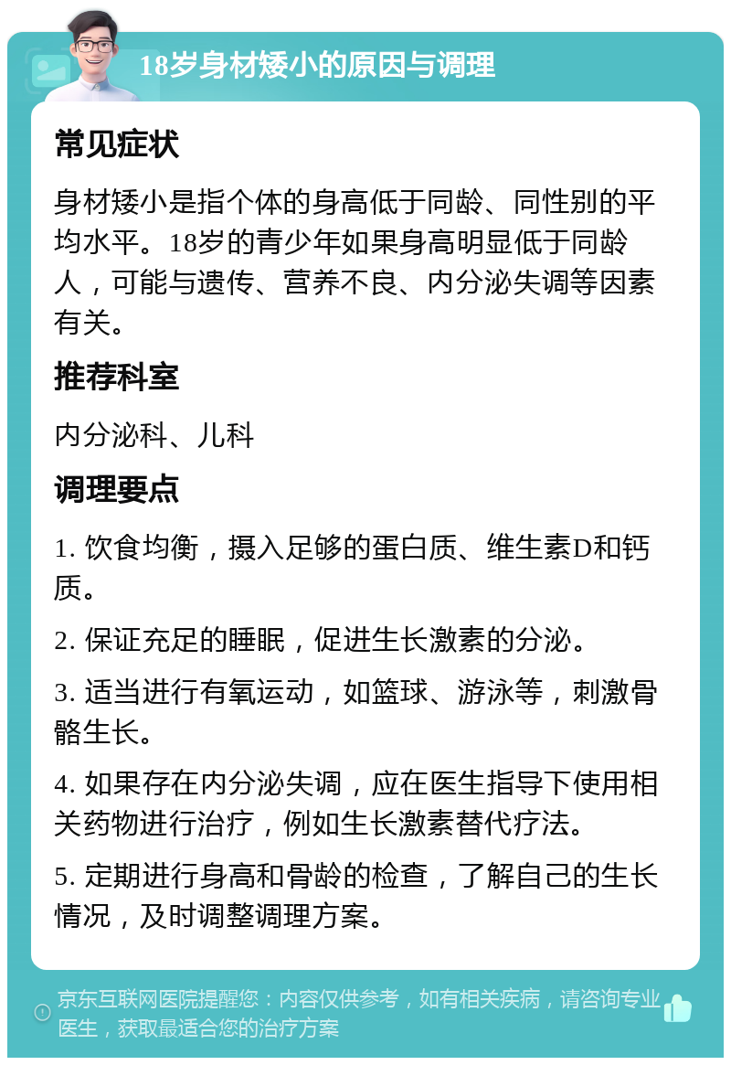 18岁身材矮小的原因与调理 常见症状 身材矮小是指个体的身高低于同龄、同性别的平均水平。18岁的青少年如果身高明显低于同龄人，可能与遗传、营养不良、内分泌失调等因素有关。 推荐科室 内分泌科、儿科 调理要点 1. 饮食均衡，摄入足够的蛋白质、维生素D和钙质。 2. 保证充足的睡眠，促进生长激素的分泌。 3. 适当进行有氧运动，如篮球、游泳等，刺激骨骼生长。 4. 如果存在内分泌失调，应在医生指导下使用相关药物进行治疗，例如生长激素替代疗法。 5. 定期进行身高和骨龄的检查，了解自己的生长情况，及时调整调理方案。