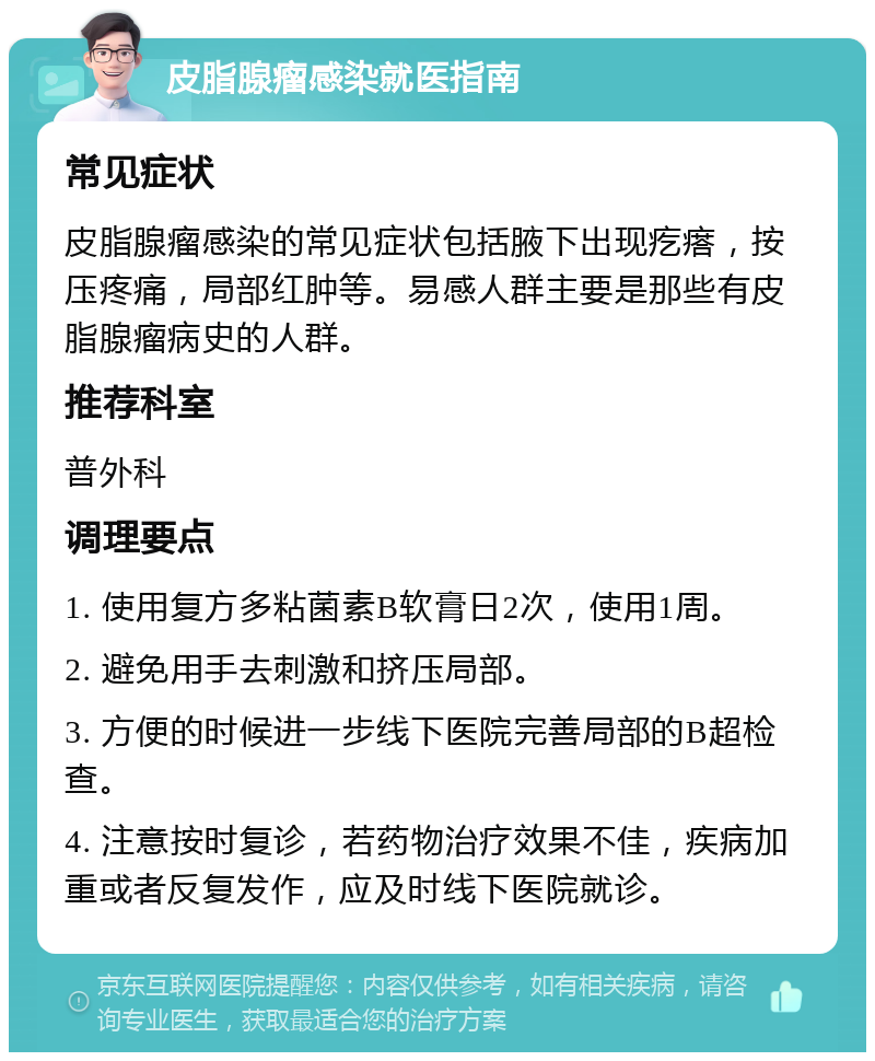 皮脂腺瘤感染就医指南 常见症状 皮脂腺瘤感染的常见症状包括腋下出现疙瘩，按压疼痛，局部红肿等。易感人群主要是那些有皮脂腺瘤病史的人群。 推荐科室 普外科 调理要点 1. 使用复方多粘菌素B软膏日2次，使用1周。 2. 避免用手去刺激和挤压局部。 3. 方便的时候进一步线下医院完善局部的B超检查。 4. 注意按时复诊，若药物治疗效果不佳，疾病加重或者反复发作，应及时线下医院就诊。