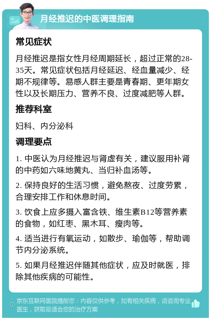 月经推迟的中医调理指南 常见症状 月经推迟是指女性月经周期延长，超过正常的28-35天。常见症状包括月经延迟、经血量减少、经期不规律等。易感人群主要是青春期、更年期女性以及长期压力、营养不良、过度减肥等人群。 推荐科室 妇科、内分泌科 调理要点 1. 中医认为月经推迟与肾虚有关，建议服用补肾的中药如六味地黄丸、当归补血汤等。 2. 保持良好的生活习惯，避免熬夜、过度劳累，合理安排工作和休息时间。 3. 饮食上应多摄入富含铁、维生素B12等营养素的食物，如红枣、黑木耳、瘦肉等。 4. 适当进行有氧运动，如散步、瑜伽等，帮助调节内分泌系统。 5. 如果月经推迟伴随其他症状，应及时就医，排除其他疾病的可能性。