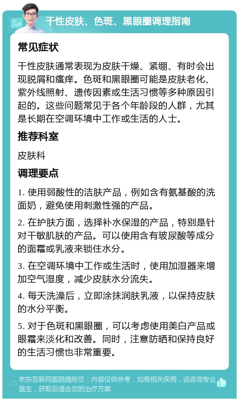 干性皮肤、色斑、黑眼圈调理指南 常见症状 干性皮肤通常表现为皮肤干燥、紧绷、有时会出现脱屑和瘙痒。色斑和黑眼圈可能是皮肤老化、紫外线照射、遗传因素或生活习惯等多种原因引起的。这些问题常见于各个年龄段的人群，尤其是长期在空调环境中工作或生活的人士。 推荐科室 皮肤科 调理要点 1. 使用弱酸性的洁肤产品，例如含有氨基酸的洗面奶，避免使用刺激性强的产品。 2. 在护肤方面，选择补水保湿的产品，特别是针对干敏肌肤的产品。可以使用含有玻尿酸等成分的面霜或乳液来锁住水分。 3. 在空调环境中工作或生活时，使用加湿器来增加空气湿度，减少皮肤水分流失。 4. 每天洗澡后，立即涂抹润肤乳液，以保持皮肤的水分平衡。 5. 对于色斑和黑眼圈，可以考虑使用美白产品或眼霜来淡化和改善。同时，注意防晒和保持良好的生活习惯也非常重要。