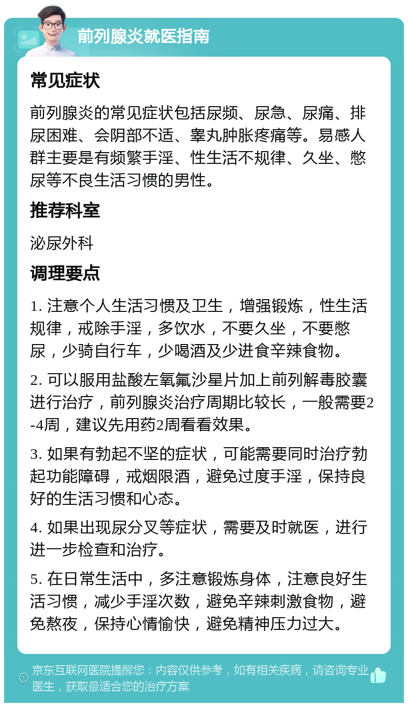 前列腺炎就医指南 常见症状 前列腺炎的常见症状包括尿频、尿急、尿痛、排尿困难、会阴部不适、睾丸肿胀疼痛等。易感人群主要是有频繁手淫、性生活不规律、久坐、憋尿等不良生活习惯的男性。 推荐科室 泌尿外科 调理要点 1. 注意个人生活习惯及卫生，增强锻炼，性生活规律，戒除手淫，多饮水，不要久坐，不要憋尿，少骑自行车，少喝酒及少进食辛辣食物。 2. 可以服用盐酸左氧氟沙星片加上前列解毒胶囊进行治疗，前列腺炎治疗周期比较长，一般需要2-4周，建议先用药2周看看效果。 3. 如果有勃起不坚的症状，可能需要同时治疗勃起功能障碍，戒烟限酒，避免过度手淫，保持良好的生活习惯和心态。 4. 如果出现尿分叉等症状，需要及时就医，进行进一步检查和治疗。 5. 在日常生活中，多注意锻炼身体，注意良好生活习惯，减少手淫次数，避免辛辣刺激食物，避免熬夜，保持心情愉快，避免精神压力过大。