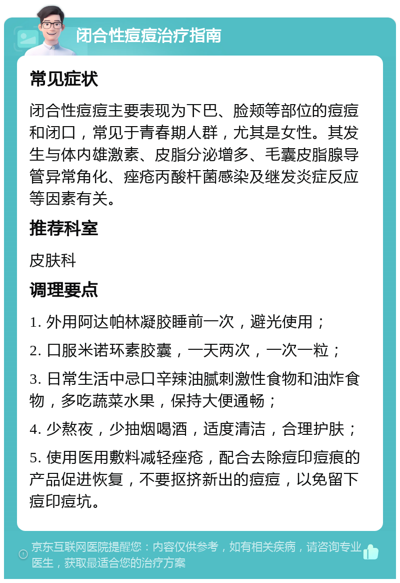 闭合性痘痘治疗指南 常见症状 闭合性痘痘主要表现为下巴、脸颊等部位的痘痘和闭口，常见于青春期人群，尤其是女性。其发生与体内雄激素、皮脂分泌增多、毛囊皮脂腺导管异常角化、痤疮丙酸杆菌感染及继发炎症反应等因素有关。 推荐科室 皮肤科 调理要点 1. 外用阿达帕林凝胶睡前一次，避光使用； 2. 口服米诺环素胶囊，一天两次，一次一粒； 3. 日常生活中忌口辛辣油腻刺激性食物和油炸食物，多吃蔬菜水果，保持大便通畅； 4. 少熬夜，少抽烟喝酒，适度清洁，合理护肤； 5. 使用医用敷料减轻痤疮，配合去除痘印痘痕的产品促进恢复，不要抠挤新出的痘痘，以免留下痘印痘坑。