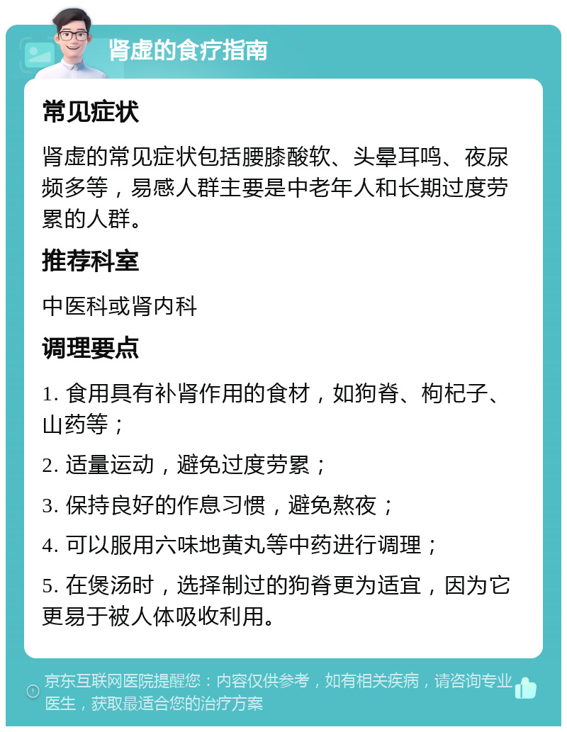 肾虚的食疗指南 常见症状 肾虚的常见症状包括腰膝酸软、头晕耳鸣、夜尿频多等，易感人群主要是中老年人和长期过度劳累的人群。 推荐科室 中医科或肾内科 调理要点 1. 食用具有补肾作用的食材，如狗脊、枸杞子、山药等； 2. 适量运动，避免过度劳累； 3. 保持良好的作息习惯，避免熬夜； 4. 可以服用六味地黄丸等中药进行调理； 5. 在煲汤时，选择制过的狗脊更为适宜，因为它更易于被人体吸收利用。