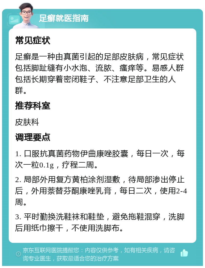 足癣就医指南 常见症状 足癣是一种由真菌引起的足部皮肤病，常见症状包括脚趾缝有小水泡、流脓、瘙痒等。易感人群包括长期穿着密闭鞋子、不注意足部卫生的人群。 推荐科室 皮肤科 调理要点 1. 口服抗真菌药物伊曲康唑胶囊，每日一次，每次一粒0.1g，疗程二周。 2. 局部外用复方黄柏涂剂湿敷，待局部渗出停止后，外用萘替芬酮康唑乳膏，每日二次，使用2-4周。 3. 平时勤换洗鞋袜和鞋垫，避免拖鞋混穿，洗脚后用纸巾擦干，不使用洗脚布。