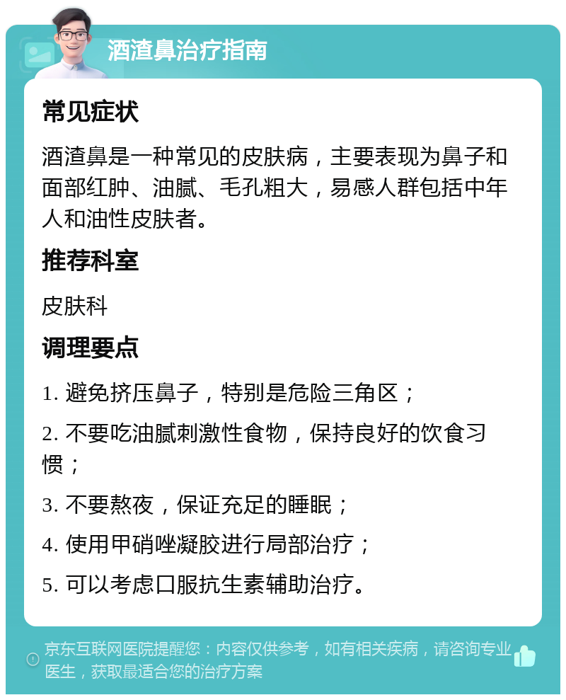 酒渣鼻治疗指南 常见症状 酒渣鼻是一种常见的皮肤病，主要表现为鼻子和面部红肿、油腻、毛孔粗大，易感人群包括中年人和油性皮肤者。 推荐科室 皮肤科 调理要点 1. 避免挤压鼻子，特别是危险三角区； 2. 不要吃油腻刺激性食物，保持良好的饮食习惯； 3. 不要熬夜，保证充足的睡眠； 4. 使用甲硝唑凝胶进行局部治疗； 5. 可以考虑口服抗生素辅助治疗。