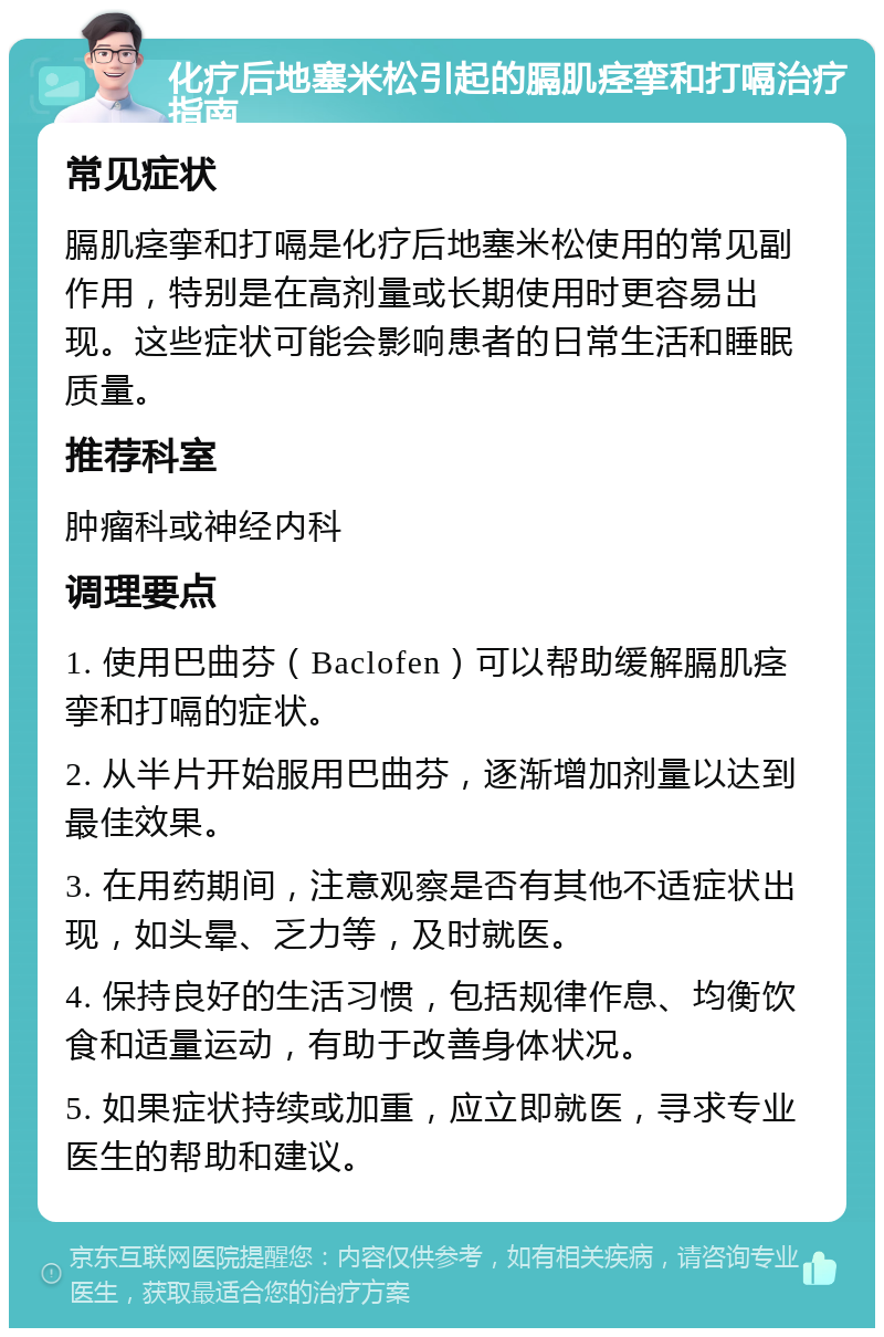 化疗后地塞米松引起的膈肌痉挛和打嗝治疗指南 常见症状 膈肌痉挛和打嗝是化疗后地塞米松使用的常见副作用，特别是在高剂量或长期使用时更容易出现。这些症状可能会影响患者的日常生活和睡眠质量。 推荐科室 肿瘤科或神经内科 调理要点 1. 使用巴曲芬（Baclofen）可以帮助缓解膈肌痉挛和打嗝的症状。 2. 从半片开始服用巴曲芬，逐渐增加剂量以达到最佳效果。 3. 在用药期间，注意观察是否有其他不适症状出现，如头晕、乏力等，及时就医。 4. 保持良好的生活习惯，包括规律作息、均衡饮食和适量运动，有助于改善身体状况。 5. 如果症状持续或加重，应立即就医，寻求专业医生的帮助和建议。