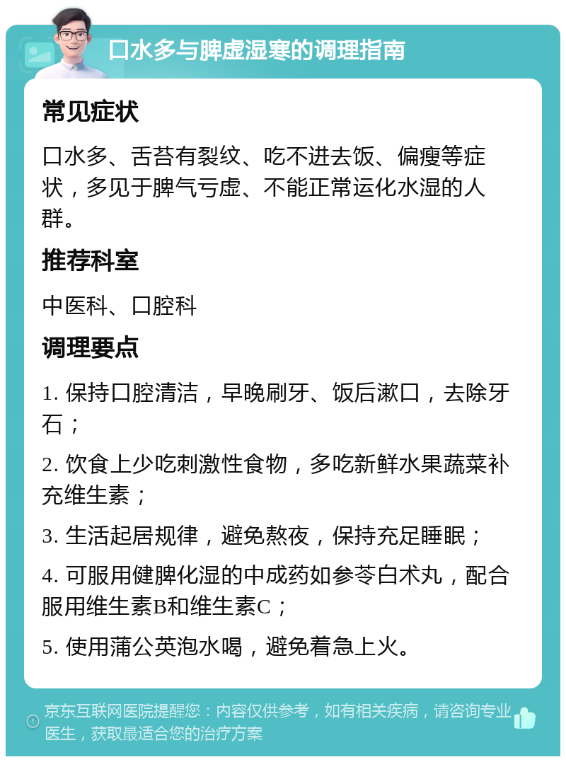 口水多与脾虚湿寒的调理指南 常见症状 口水多、舌苔有裂纹、吃不进去饭、偏瘦等症状，多见于脾气亏虚、不能正常运化水湿的人群。 推荐科室 中医科、口腔科 调理要点 1. 保持口腔清洁，早晚刷牙、饭后漱口，去除牙石； 2. 饮食上少吃刺激性食物，多吃新鲜水果蔬菜补充维生素； 3. 生活起居规律，避免熬夜，保持充足睡眠； 4. 可服用健脾化湿的中成药如参苓白术丸，配合服用维生素B和维生素C； 5. 使用蒲公英泡水喝，避免着急上火。