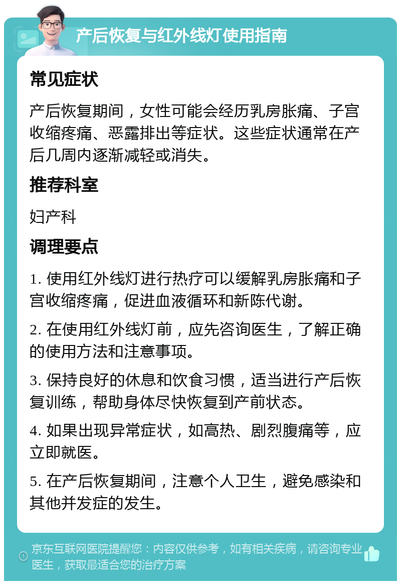 产后恢复与红外线灯使用指南 常见症状 产后恢复期间，女性可能会经历乳房胀痛、子宫收缩疼痛、恶露排出等症状。这些症状通常在产后几周内逐渐减轻或消失。 推荐科室 妇产科 调理要点 1. 使用红外线灯进行热疗可以缓解乳房胀痛和子宫收缩疼痛，促进血液循环和新陈代谢。 2. 在使用红外线灯前，应先咨询医生，了解正确的使用方法和注意事项。 3. 保持良好的休息和饮食习惯，适当进行产后恢复训练，帮助身体尽快恢复到产前状态。 4. 如果出现异常症状，如高热、剧烈腹痛等，应立即就医。 5. 在产后恢复期间，注意个人卫生，避免感染和其他并发症的发生。