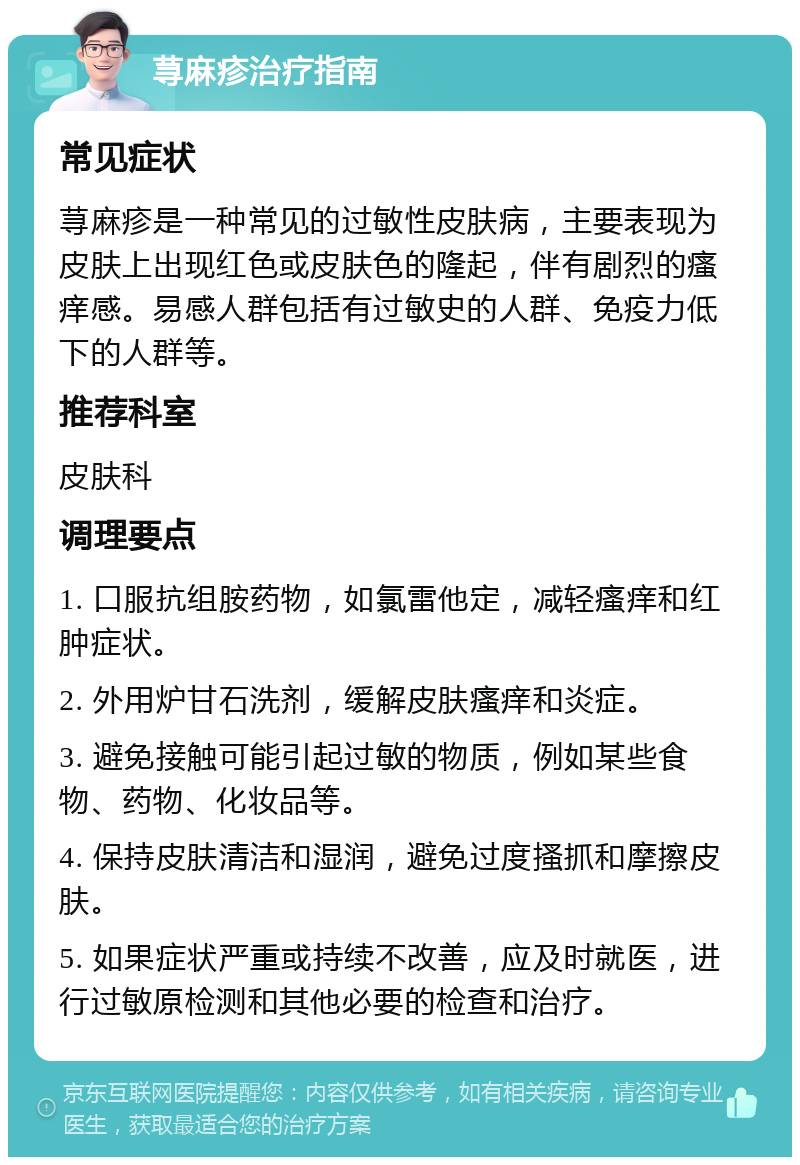 荨麻疹治疗指南 常见症状 荨麻疹是一种常见的过敏性皮肤病，主要表现为皮肤上出现红色或皮肤色的隆起，伴有剧烈的瘙痒感。易感人群包括有过敏史的人群、免疫力低下的人群等。 推荐科室 皮肤科 调理要点 1. 口服抗组胺药物，如氯雷他定，减轻瘙痒和红肿症状。 2. 外用炉甘石洗剂，缓解皮肤瘙痒和炎症。 3. 避免接触可能引起过敏的物质，例如某些食物、药物、化妆品等。 4. 保持皮肤清洁和湿润，避免过度搔抓和摩擦皮肤。 5. 如果症状严重或持续不改善，应及时就医，进行过敏原检测和其他必要的检查和治疗。