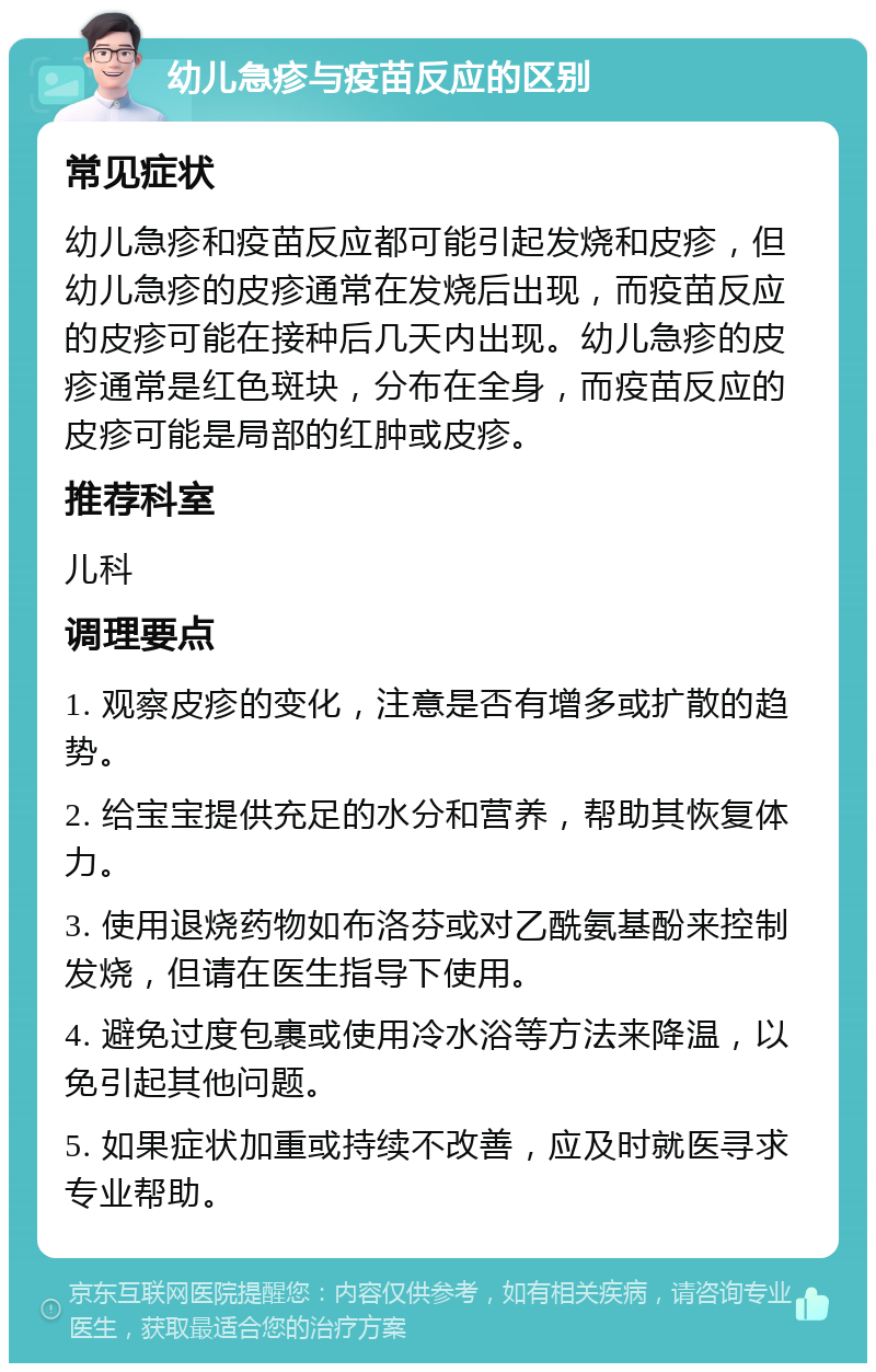 幼儿急疹与疫苗反应的区别 常见症状 幼儿急疹和疫苗反应都可能引起发烧和皮疹，但幼儿急疹的皮疹通常在发烧后出现，而疫苗反应的皮疹可能在接种后几天内出现。幼儿急疹的皮疹通常是红色斑块，分布在全身，而疫苗反应的皮疹可能是局部的红肿或皮疹。 推荐科室 儿科 调理要点 1. 观察皮疹的变化，注意是否有增多或扩散的趋势。 2. 给宝宝提供充足的水分和营养，帮助其恢复体力。 3. 使用退烧药物如布洛芬或对乙酰氨基酚来控制发烧，但请在医生指导下使用。 4. 避免过度包裹或使用冷水浴等方法来降温，以免引起其他问题。 5. 如果症状加重或持续不改善，应及时就医寻求专业帮助。